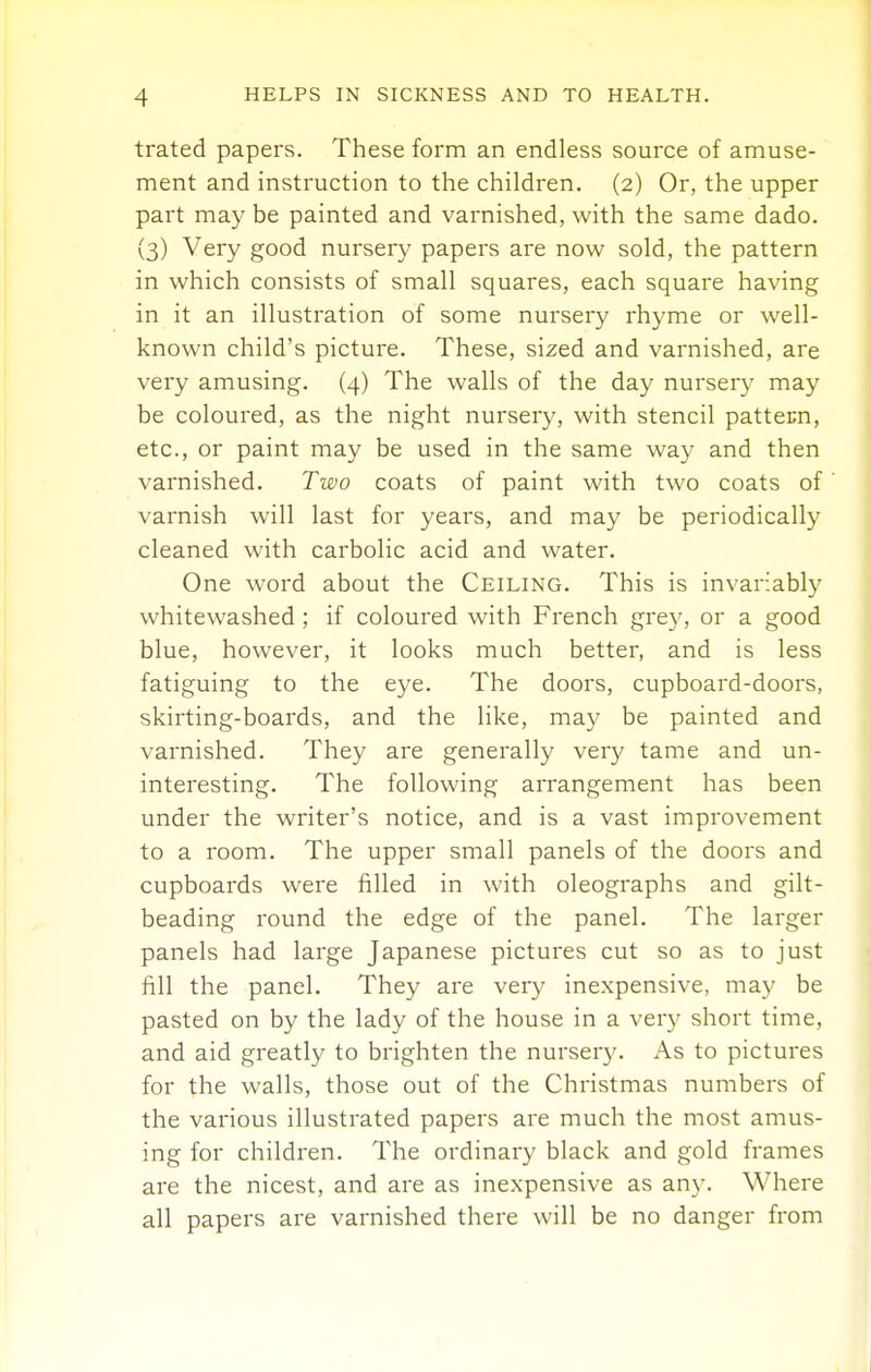 trated papers. These form an endless source of amuse- ment and instruction to the children, (2) Or, the upper part may be painted and varnished, with the same dado. (3) Very good nursery papers are now sold, the pattern in which consists of small squares, each square having in it an illustration of some nursery rhyme or well- known child's picture. These, sized and varnished, are very amusing. (4) The walls of the day nursery may be coloured, as the night nursery, with stencil pattern, etc., or paint may be used in the same way and then varnished. Two coats of paint with two coats of varnish will last for years, and may be periodically cleaned with carbolic acid and water. One word about the Ceiling. This is invariably whitewashed ; if coloured with French grey, or a good blue, however, it looks much better, and is less fatiguing to the eye. The doors, cupboard-doors, skirting-boards, and the like, may be painted and varnished. They are generally very tame and un- interesting. The following arrangement has been under the writer's notice, and is a vast improvement to a room. The upper small panels of the doors and cupboards were filled in with oleographs and gilt- beading round the edge of the panel. The larger panels had large Japanese pictures cut so as to just fill the panel. They are very inexpensive, may be pasted on by the lady of the house in a ver}^ short time, and aid greatly to brighten the nursery. As to pictures for the walls, those out of the Christmas numbers of the various illustrated papers are much the most amus- ing for children. The ordinary black and gold frames are the nicest, and are as inexpensive as any. Where all papers are varnished there will be no danger from