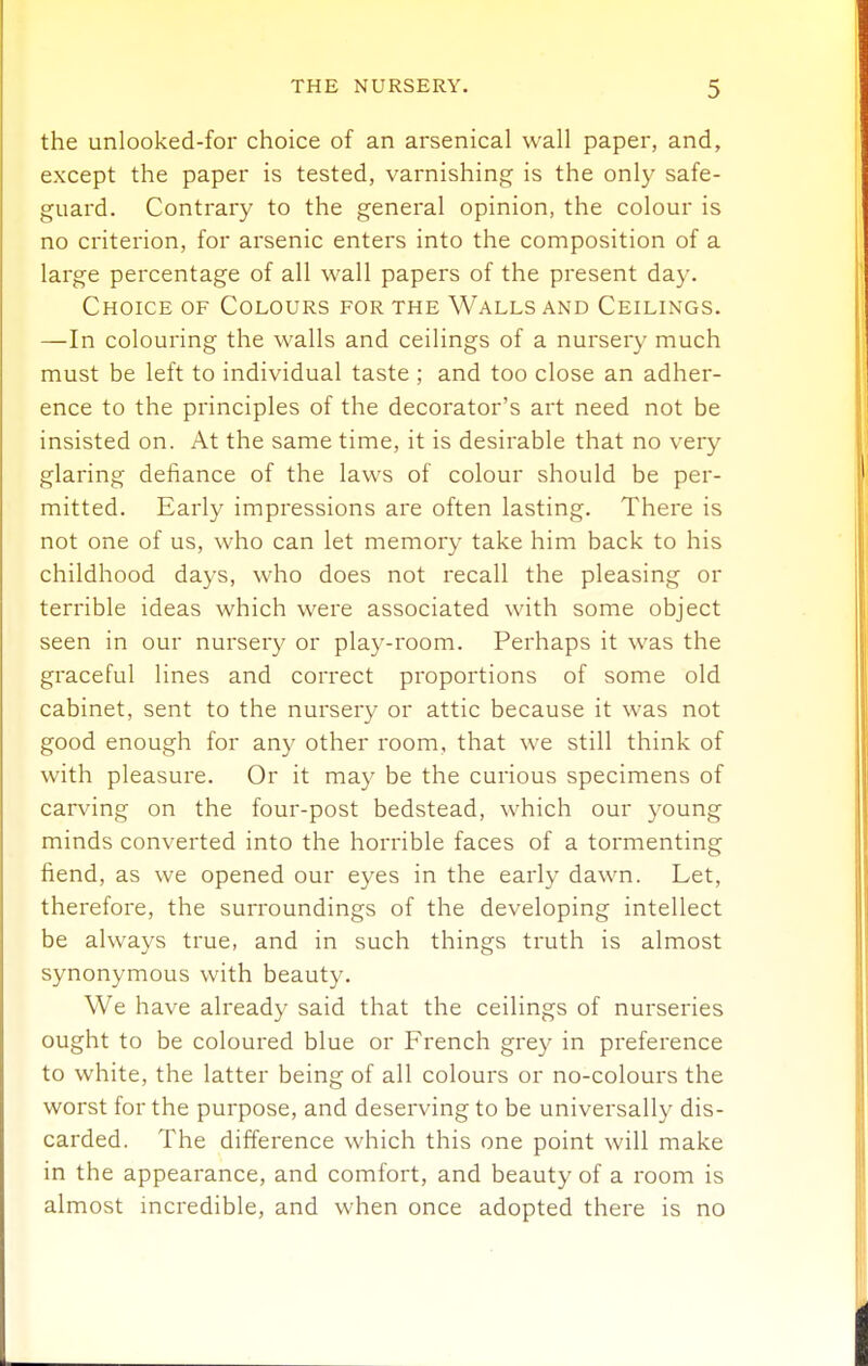 the unlooked-for choice of an arsenical wall paper, and, except the paper is tested, varnishing is the only safe- guard. Contrary to the general opinion, the colour is no criterion, for arsenic enters into the composition of a large percentage of all wall papers of the present day. Choice of Colours for the Walls and Ceilings. —In colouring the walls and ceilings of a nursery much must be left to individual taste; and too close an adher- ence to the principles of the decorator's art need not be insisted on. At the same time, it is desirable that no very glaring defiance of the laws of colour should be per- mitted. Early impressions are often lasting. There is not one of us, who can let memory take him back to his childhood days, who does not recall the pleasing or terrible ideas which were associated with some object seen in our nursery or play-room. Perhaps it was the graceful lines and correct proportions of some old cabinet, sent to the nursery or attic because it was not good enough for any other room, that we still think of with pleasure. Or it may be the curious specimens of carving on the four-post bedstead, which our young minds converted into the horrible faces of a tormenting fiend, as we opened our eyes in the early dawn. Let, therefore, the sun^oundings of the developing intellect be always true, and in such things truth is almost synonymous with beauty. We have already said that the ceilings of nurseries ought to be coloured blue or French grey in preference to white, the latter being of all colours or no-colours the worst for the purpose, and deserving to be universally dis- carded. The difference which this one point will make in the appearance, and comfort, and beauty of a room is almost incredible, and when once adopted there is no