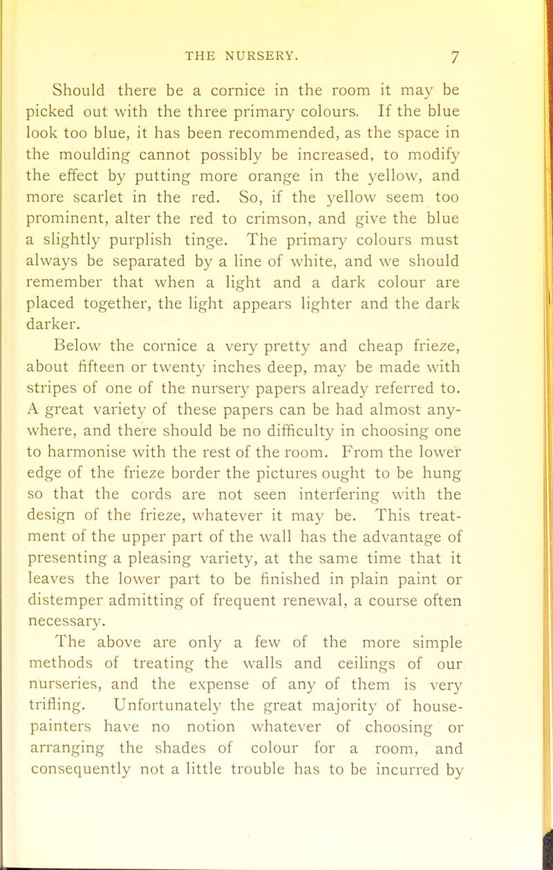 Should there be a cornice in the room it may be picked out with the three primary colours. If the blue look too blue, it has been recommended, as the space in the moulding cannot possibly be increased, to modify the effect by putting more orange in the yellow, and more scarlet in the red. So, if the yellow seem too prominent, alter the red to crimson, and give the blue a slightly purplish tinge. The primary colours must always be separated by a line of white, and we should remember that when a light and a dark colour are placed together, the light appears lighter and the dark darker. Below the cornice a very pretty and cheap frieze, about fifteen or twenty inches deep, may be made with stripes of one of the nursery papers already referred to. A great variety of these papers can be had almost any- where, and there should be no difficulty in choosing one to harmonise with the rest of the room. From the lower edge of the frieze border the pictures ought to be hung so that the cords are not seen interfering with the design of the frieze, whatever it may be. This treat- ment of the upper part of the wall has the advantage of presenting a pleasing variety, at the same time that it leaves the lower part to be finished in plain paint or distemper admitting of frequent renewal, a course often necessary. The above are only a few of the more simple methods of treating the walls and ceilings of our nurseries, and the expense of any of them is very trifling. Unfortunately the great majority of house- painters have no notion whatever of choosing or arranging the shades of colour for a room, and consequently not a little trouble has to be incurred by