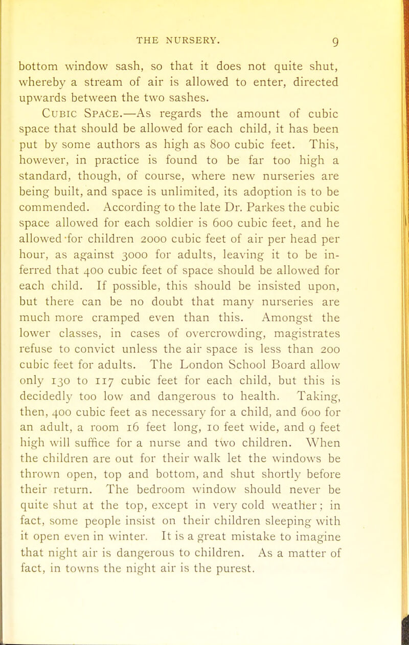 bottom window sash, so that it does not quite shut, whereby a stream of air is allowed to enter, directed upwards between the two sashes. Cubic Space.—As regards the amount of cubic space that should be allowed for each child, it has been put by some authors as high as 800 cubic feet. This, however, in practice is found to be far too high a standard, though, of course, where new nurseries are being built, and space is unlimited, its adoption is to be commended. According to the late Dr. Parkes the cubic space allowed for each soldier is 600 cubic feet, and he allowed -for children 2000 cubic feet of air per head per hour, as against 3000 for adults, leaving it to be in- ferred that 400 cubic feet of space should be allowed for each child. If possible, this should be insisted upon, but there can be no doubt that many nurseries are much more cramped even than this. Amongst the lower classes, in cases of overcrowding, magistrates refuse to convict unless the air space is less than 200 cubic feet for adults. The London School Board allow only 130 to 117 cubic feet for each child, but this is decidedly too low and dangerous to health. Taking, then, 400 cubic feet as necessary for a child, and 600 for an adult, a room 16 feet long, 10 feet wide, and g feet high will suffice for a nurse and two children. When the children are out for their walk let the windows be thrown open, top and bottom, and shut shortly before their return. The bedroom window should never be quite shut at the top, except in very cold weather ; in fact, some people insist on their children sleeping with it open even in winter. It is a great mistake to imagine that night air is dangerous to children. As a matter of fact, in towns the night air is the purest.