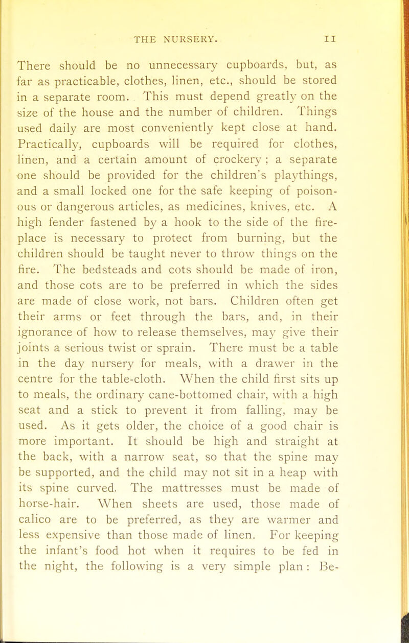 There should be no unnecessary cupboards, but, as far as practicable, clothes, linen, etc., should be stored in a separate room. This must depend greatly on the size of the house and the number of children. Things used dail}^ are most conveniently kept close at hand. Practically, cupboards will be required for clothes, linen, and a certain amount of crockery ; a separate one should be provided for the children's playthings, and a small locked one for the safe keeping of poison- ous or dangerous articles, as medicines, knives, etc. A high fender fastened by a hook to the side of the fire- place is necessary to protect from burning, but the children should be taught never to throw things on the fire. The bedsteads and cots should be made of iron, and those cots are to be preferred in which the sides are made of close work, not bars. Children often get their arms or feet through the bars, and, in their ignorance of how to release themselves, may give their joints a serious twist or sprain. There must be a table in the day nursery for meals, with a drawer in the centre for the table-cloth. When the child first sits up to meals, the ordinary cane-bottomed chair, with a high seat and a stick to prevent it from falling, may be used. As it gets older, the choice of a good chair is more important. It should be high and straight at the back, with a narrow seat, so that the spine may be supported, and the child may not sit in a heap with its spine curved. The mattresses must be made of horse-hair. When sheets are used, those made of calico are to be preferred, as they are warmer and less expensive than those made of linen. For keeping the infant's food hot when it requires to be fed in the night, the following is a very simple plan : Be-