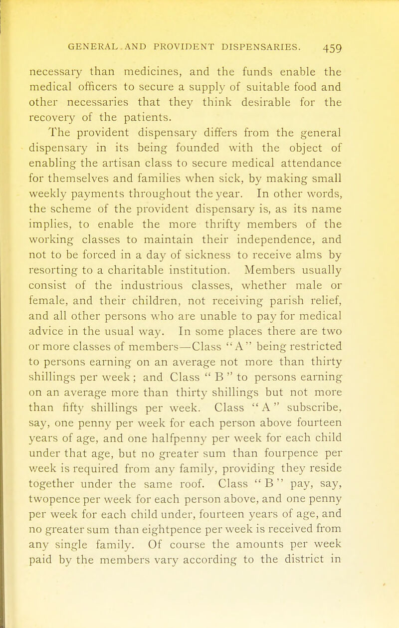 necessary than medicines, and the funds enable the medical officers to secure a supply of suitable food and other necessaries that they think desirable for the recovery of the patients. The provident dispensary differs from the general dispensary in its being founded with the object of enabling the artisan class to secure medical attendance for themselves and families when sick, by making small weekly payments throughout the year. In other words, the scheme of the provident dispensary is, as its name implies, to enable the more thrifty members of the working classes to maintain their independence, and not to be forced in a day of sickness to receive alms by resorting to a charitable institution. Members usually consist of the industrious classes, whether male or female, and their children, not receiving parish relief, and all other persons who are unable to pay for medical advice in the usual way. In some places there are two or more classes of members—Class A being restricted to persons earning on an average not more than thirty shillings per week ; and Class B to persons earning on an average more than thirty shillings but not more than fifty shillings per week. Class A subscribe, say, one penny per week for each person above fourteen years of age, and one halfpenny per week for each child under that age, but no greater sum than fourpence per v/eek is required from any family, providing they reside together under the same roof. Class B pay, say, twopence per week for each person above, and one penny per week for each child under, fourteen years of age, and no greater sum than eightpence per week is received from any single family. Of course the amounts per week paid by the members vary according to the district in