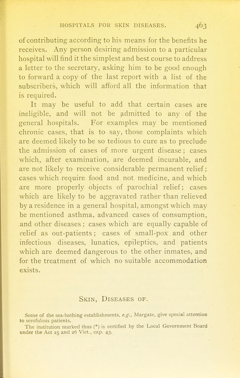 HOSPITALS FOR SKIN DISEASES. of contributing according to his means for the benefits he receives. Any person desiring admission to a particular hospital will find it the simplest and best course to address a letter to the secretary, asking him to be good enough to forward a copy of the last report with a list of the subscribers, which will afford all the information that is required. It may be useful to add that certain cases are ineligible, and will not be admitted to any of the general hospitals. For examples may be mentioned chronic cases, that is to say, those complaints which are deemed likely to be so tedious to cure as to preclude the admission of cases of more urgent disease; cases which, after examination, are deemed incurable, and are not likely to receive considerable permanent relief; cases which require food and not medicine, and which are more properly objects of parochial relief; cases which are likely to be aggravated rather than relieved by a residence in a general hospital, amongst which may be mentioned asthma, advanced cases of consumption, and other diseases; cases which are equally capable of relief as out-patients; cases of small-pox and other infectious diseases, lunatics, epileptics, and patients which are deemed dangerous to the other inmates, and for the treatment of which no suitable accommodation exists. Skin, Diseases of. Some of the sea-bathing establishments, e.g., Margate, give special attention to scrofulous patients. The institution marked thus (*) is certified by the Local Government Board under the Act 25 and 26 Vict., cap. 43.