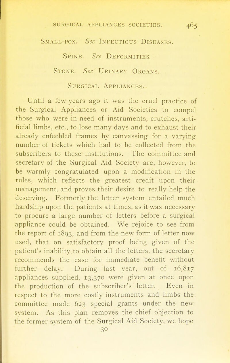 Small-pox. See Infectious Diseases. Spine. See Deformities. Stone. See Urinary Organs. Surgical Appliances. Until a few years ago it was the cruel practice of the Surgical Appliances or Aid Societies to compel those who were in need of instruments, crutches, arti- ficial limbs, etc., to lose many days and to exhaust their already enfeebled frames by canvassing for a varying number of tickets which had to be collected from the subscribers to these institutions. The committee and secretary of the Surgical Aid Society are, however, to be warmly congratulated upon a modification in the rules, which reflects the greatest credit upon their management, and proves their desire to really help the deserving. Formerly the letter system entailed much hardship upon the patients at times, as it was necessary to procure a large number of letters before a surgical appliance could be obtained. We rejoice to see from the report of 1893, and from the new form of letter now used, that on satisfactory proof being given of the patient's inability to obtain all the letters, the secretary recommends the case for immediate benefit without further delay. During last year, out of 16,817 appliances supplied, 13,370 were given at once upon the production of the subscriber's letter. Even in respect to the more costly instruments and limbs the committee made 623 special grants under the new system. As this plan removes the chief objection to the former system of the Surgical Aid Society, we hope 30