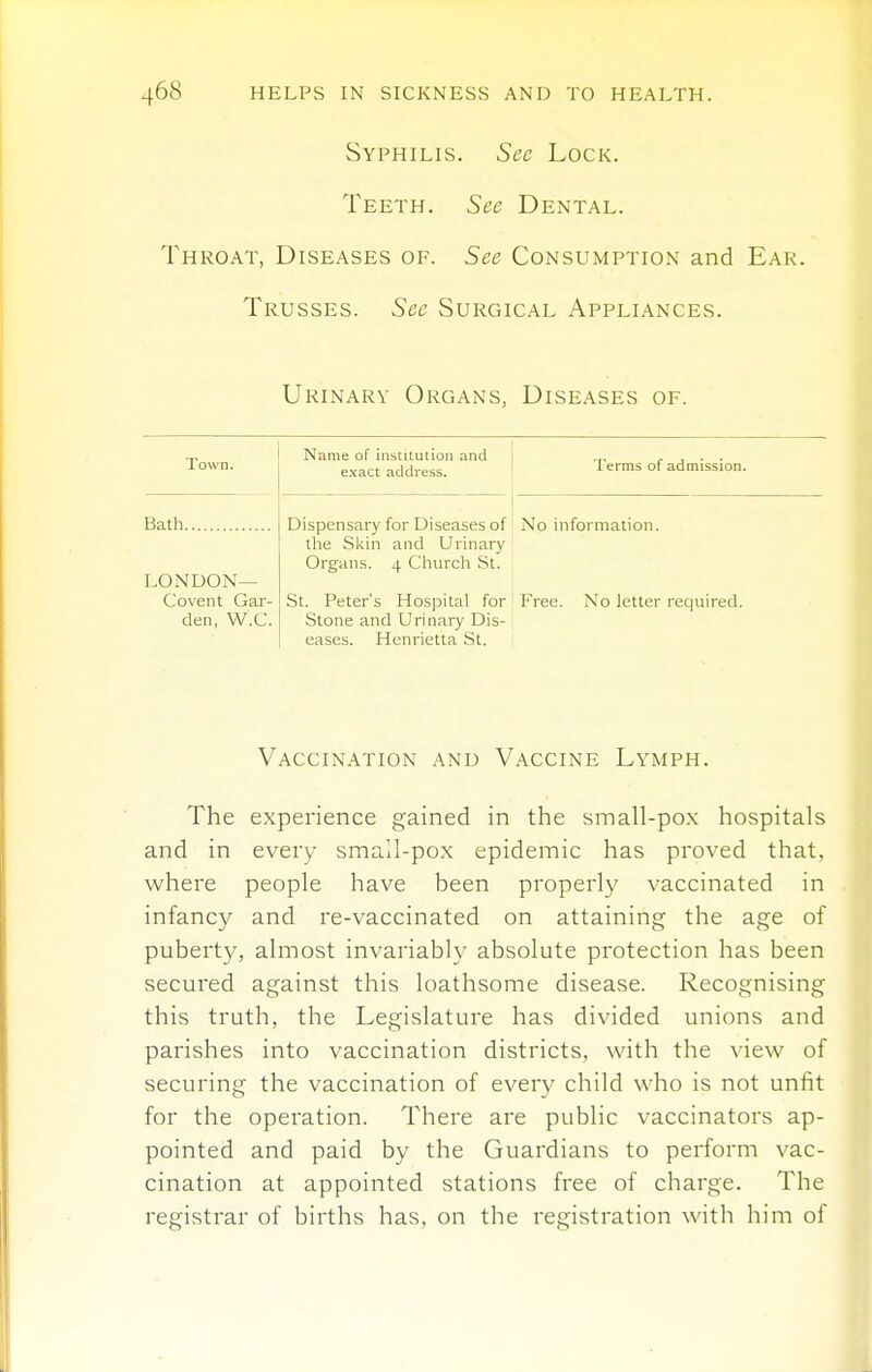 Syphilis. Sec Lock. Teeth. See Dental. Throat, Diseases of. See Consumption and Ear. Trusses. See Surgical Appliances. Urinary Organs, Diseases of. Town. Name of institution and exact address. Terms of admission. Bath Dispensary for Diseases of tlie Skin and Urinary Organs. 4 Cliurch St. St. Peter's Hospital for Stone and Urinary Dis- eases. Henrietta St. No information. Free. No letter required. LONDON— Covent Gar- den, W.C. Vaccination and Vaccine Lymph. The experience gained in the small-pox hospitals and in every small-pox epidemic has proved that, where people have been properly vaccinated in infancy and re-vaccinated on attaining the age of puberty, almost invariably absolute protection has been secured against this loathsome disease. Recognising this truth, the Legislature has divided unions and parishes into vaccination districts, with the view of securing the vaccination of every child who is not unfit for the operation. There are public vaccinators ap- pointed and paid by the Guardians to perform vac- cination at appointed stations free of charge. The registrar of births has, on the registration with him of