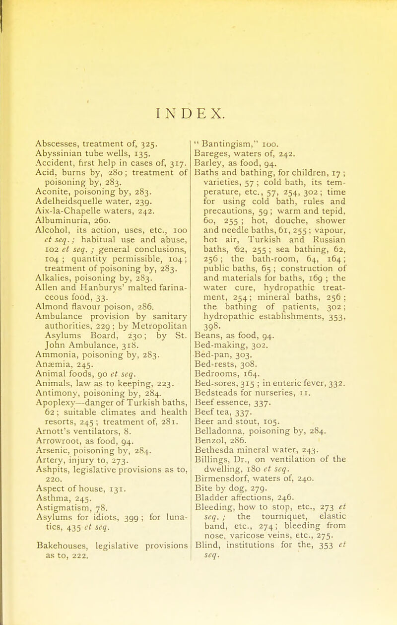 Abscesses, treatment of, 325. Abyssinian tube wells, 135. Accident, first help in cases of, 317. Acid, burns by, 280; treatment of poisoning by, 283. Aconite, poisoning by, 283. Adelheidsquelle water, 239. Aix-la-Chapelle waters, 242. Albuminuria, 260. Alcohol, its action, uses, etc., 100 et seq.; habitual use and abuse, 102 et seq. ; general conclusions, 104; quantity permissible, 104; treatment of poisoning by, 283. Alkalies, poisoning by, 283. Allen and Hanburys' malted farina- ceous food, 33. Almond flavour poison, 286. Ambulance provision by sanitary authorities, 229 ; by Metropolitan Asylums Board, 230; by St. John Ambulance, 318. Ammonia, poisoning by, 283. Anaemia, 245. Animal foods, 90 et seq. Animals, law as to keeping, 223. Antimony, poisoning by, 284. Apoplexy—danger of Turkish baths, 62; suitable climates and health resorts, 245 ; treatment of, 281. Arnott's ventilators, 8. Arrowroot, as food, 94. Arsenic, poisoning by, 284. Artery, injury to, 273. Ashpits, legislative provisions as to, 220. Aspect of house, 131. Asthma, 245. Astigmatism, 78. Asylums for idiots, 399 ; for luna- tics, 435 ct seq. Bakehouses, legislative provisions as to, 222. Bantingism, 100. Bareges, waters of, 242. Barley, as food, 94. Baths and bathing, for children, 17 ; varieties, 57 ; cold bath, its tem- perature, etc., 57, 254, 302; time for using cold bath, rules and precautions, 59 ; warm and tepid, 60, 255 ; hot, douche, shower and needle baths, 61, 255 ; vapour, hot air, Turkish and Russian baths, 62, 255 ; sea bathing, 62, 256; the bath-room, 64, 164; public baths, 65 ; construction of and materials for baths, 169 ; the water cure, hydropathic treat- ment, 254 ; mineral baths, 256 ; the bathing of patients, 302; hydropathic establishments, 353, 398. Beans, as food, 94. Bed-making, 302. Bed-pan, 303. Bed-rests, 308. Bedrooms, 164. Bed-sores, 315 ; in enteric fever, 332. Bedsteads for nurseries, 11. Beef essence, 337. Beef tea, 337. Beer and stout, 105. Belladonna, poisoning by, 284. Benzol, 286. Bethesda mineral water, 243. Billings, Dr., on ventilation of the dwelling, 180 ct seq. Birmensdorf, waters of, 240. Bite by dog, 279. Bladder affections, 246. Bleeding, how to stop, etc., 273 ct seq. ; the tourniquet, elastic band, etc., 274; bleeding from nose, varicose veins, etc., 275. Blind, institutions for the, 353 ct seq.