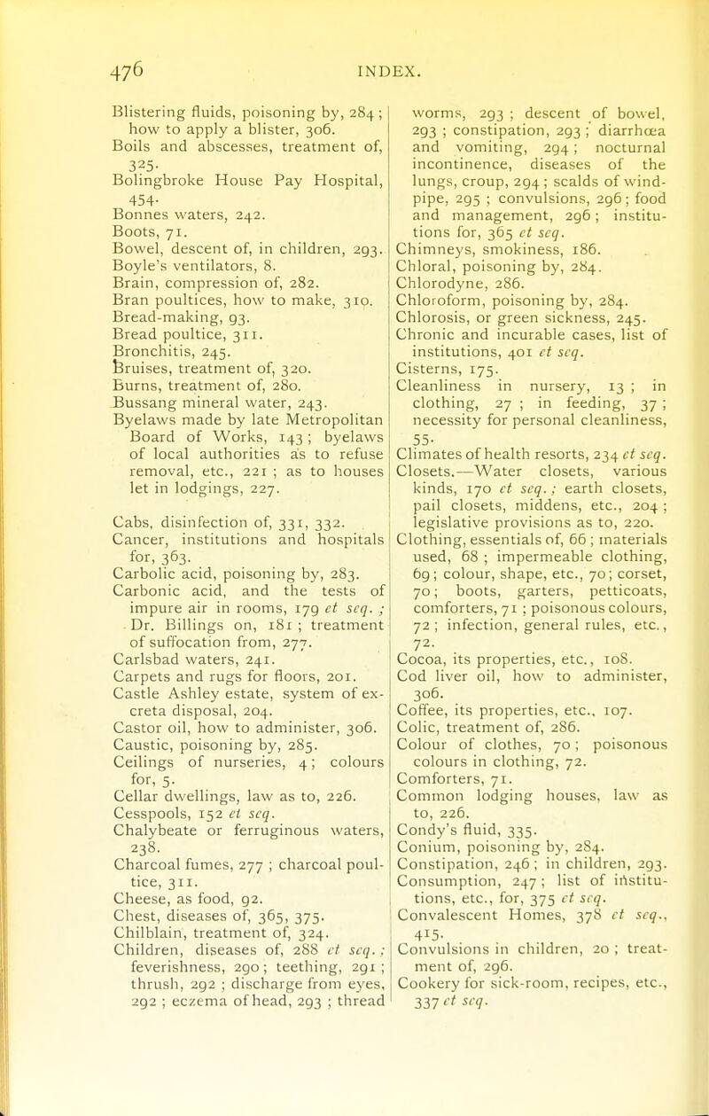 Blistering fluids, poisoning by, 284 ; how to apply a blister, 306. Boils and abscesses, treatment of, 325- Bolingbroke House Pay Hospital, 454- Bonnes waters, 242. Boots, 71. Bowel, descent of, in children, 293. Boyle's ventilators, 8. Brain, compression of, 282. Bran poultices, how to make, 310. Bread-making, 93. Bread poultice, 311. Bronchitis, 245. bruises, treatment of, 320. Burns, treatment of, 280. Bussang mineral water, 243. Byelaws made by late Metropolitan Board of Works, 143 ; byelaws of local authorities as to refuse removal, etc., 221 ; as to houses let in lodgings, 227. Cabs, disinfection of, 331, 332. Cancer, institutions and hospitals for, 363. Carbolic acid, poisoning by, 283. Carbonic acid, and the tests of impure air in rooms, 179 et scq. ; Dr. Billings on, 181 ; treatment of suffocation from, 277. Carlsbad waters, 241. Carpets and rugs for floors, 201. Castle Ashley estate, system of ex- creta disposal, 204. Castor oil, how to administer, 306. Caustic, poisoning by, 285. Ceilings of nurseries, 4; colours for, 5. Cellar dwellings, law as to, 226. Cesspools, 152 ct scq. Chalybeate or ferruginous waters, 238. Charcoal fumes, 277 ; charcoal poul- tice, 311. Cheese, as food, 92. Chest, diseases of, 365, 375. Chilblain, treatment of, 324. Children, diseases of, 288 ct scq.: feverishness, 290; teething, 291 ; thrush, 292 ; discharge from eyes, 292 ; eczema of head, 293 ; thread worms, 293 ; descent of bowel, 293 ; constipation, 293 ; diarrhoea and vomiting, 294; nocturnal incontinence, diseases of the lungs, croup, 294; scalds of wind- pipe, 295 ; convulsions, 296 ; food and management, 296; institu- tions for, 365 ct scq. Chimneys, smokiness, 186. Chloral, poisoning by, 284. Chlorodyne, 286. Chloroform, poisoning by, 284. Chlorosis, or green sickness, 245. Chronic and incurable cases, list of institutions, 401 et scq. Cisterns, 175. Cleanliness in nursery, 13 ; in clothing, 27 ; in feeding, 37 ; necessity for personal cleanliness, 55- Climates of health resorts, 234 ct scq. Closets.—Water closets, various kinds, 170 et scq.: earth closets, pail closets, middens, etc., 204 ; legislative provisions as to, 220. Clothing, essentials of, 66 ; materials used, 68 ; impermeable clothing, 69; colour, shape, etc., 70; corset, 70; boots, garters, petticoats, comforters, 71 ; poisonous colours, 72; infection, general rules, etc.. Cocoa, its properties, etc., loS. Cod liver oil, how to administer, 306. Coffee, its properties, etc., 107. Colic, treatment of, 286. Colour of clothes, 70; poisonous colours in clothing, 72. Comforters, 71. Common lodging houses, law as to, 226. Condy's fluid, 335. Conium, poisoning b}', 284. Constipation, 246; in children, 293. Consumption, 247; list of irtstitu- tions, etc., for, 375 ct scq. Convalescent Homes, 378 ct scq., 415- Convulsions in children, 20 ; treat- ment of, 296. Cookery for sick-room, recipes, etc., 337 ^'''1-