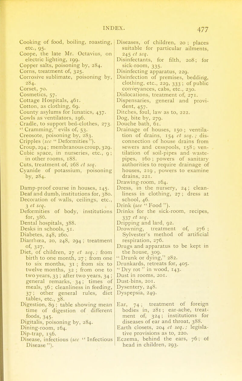 Cooking of food, boiling, roasting, ] etc., 95. ! Coope, the late Mr. Octavius, on electric lighting, igg. Copper salts, poisoning by, 284. Corns, treatment of, 325. Corrosive sublimate, poisoning by, 2S4. Corset, 70. Cosmetics, 57. Cottage Hospitals, 461. Cotton, as clothing, 6g. County asylums for lunatics, 437. Cowls as ventilators, ig6. Cradle, to support bed-clothes, 273.  Cramming, evils of, 53. Creosote, poisoning by, 283. Cripples {sec  Deformities). Croup, 294; membranous croup, 329. Cubic space, in nurseries, etc., 9; in other rooms, 188. Cuts, treatment of, 268 et scq. Cyanide of potassium, poisoning by, 284. Damp-proof course in houses, 145. Deaf and dumb, institutions for, 380. Decoration of walls, ceilings, etc., 3 ct scq. Deformities of body, institutions for, 386. Dental hospitals, 388. Desks in schools, 51. Diabetes, 248, 260. Diarrhoea, 20, 248, 294 ; treatment of, 327- Diet, of children, 27 ct scq.; from birth to one month, 27 ; from one to six months, 31 ; from six to twelve months, 32 ; from one to two years, 33 ; after two years, 34 ; general remarks, 34; times of meals, 36 ; cleanliness in feeding, 37; other general rules, diet tables, etc., 38. Digestion, 8g ; table showing mean time of digestion of different foods, 345. Digitalis, poisoning by, 284. Dining-room, 164. Dip-trap, 156. Disease, infectious {sec  Infectious Disease ). Diseases, of children, 20 ; places suitable for particular ailments, 245 ct scq. Disinfectants, for filth, 208; for sick-room, 335. Disinfecting apparatus, 229. Disinfection of premises, bedding, clothing, etc., 22g, 333 ; of public conveyances, cabs, etc., 230. Dislocations, treatment of, 271. Dispensaries, general and provi- dent, 457. Ditches, foul, law as to, 222. Dog, bite by, 279. Douche bath, 61. Drainage of houses, 150 ; ventila- tion of drains, 154 ct scq. ; dis- connection of house drains from sewers and cesspools, 158; ven- tilation of soil-pipes and waste- pipes, 160 ; powers of sanitary authorities to require drainage of houses, 2ig , powers to examine drains, 221. Drawing-room, 164. Dress, in the nursery, 24; clean- liness in clothing, 27; dress at school, 46. Drink {sec  Food ). Drinks for the sick-room, recipes, 337 '^i ^'''Z- Dripping and lard, g2. Drowning, treatment of, 276 ; Sylvester's method of artificial respiration, 276. Drugs and apparatus to be kept in the house, 3og.  Drunk or dying, 282. Drunkards, retreats for, 405.  Dry rot  in wood, r43. Dust in rooms, 201. Dust-bins, 201. Dysentery, 248. Dyspepsia, 24g. Ear, 74; treatment of foreign bodies in, 281; ear-ache, treat- ment of, 324; institutions for diseases of ear and throat, 38S. Earth closets, 204 ct scq.; legisla- tive provisions as to, 220. Eczema, behind the ears, 76; of head in children, 2g3.