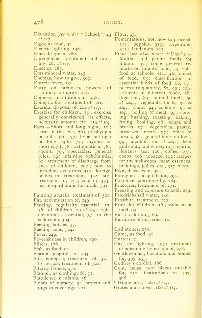 Education {sec under School,) 43 ct scq. Eggs, as food, 92. Electric lighting, ig8. Emerald green, 286. Emergencies, treatment and nurs- ing, 2G7 ct scq. Emetics, 285. Ems mineral water, 243. Enemas, how to give, 307. Enteric fever, 332. Entry on premises, powers of sanitary authority, 217. Epilepsy, institutions for, 448. Epileptic fits, treatment of, 321. Excreta, disposal of, 204 ct scq. Exercise for children, 15 ; exercise generally considered, its effects, necessity, amount, etc., 114 ct scq. Eyes.—Short and long sight, 50 ; care of the eye, 76; presbyopia or old sight, 77 ; hypermetropia or long sight, 77; myopia or short sight, 78 ; astigmatism, 78 ; squint, 79; spectacles, general rules, 79; infantine ophthalmia, 80; treatment of discharge from eyes of children, 292 ; how to introduce eye-drops, 310; foreign bodies in, treatment, 322; sty, treatment of, 323 ; cold in, 323 ; list of ophthalmic hospitals, 391. Fainting attacks, treatment of, 321. Fat, accumulation of, 249. Feeding, regularity essential, 13, 36 ; of children, 20 ct scq., 296 ; cleanliness essential, 37 ; in the sick-room, 304. Feeding-bottles, 37. Feeding-cups, 304. Fever, 249. Feverishness in children, 290. Filters, 176. Fish, as food, gi. Fistula, hospitals for, 394. Fits, epileptic, treatment of, 321; hysterical, treatment of, 322. Fitzroy House, 450. Flannel, as clothing, 68, 72. Flatulence in infants, 36. Floors of nursery, 3 ; carpets and rugs as coverings, 201. | Flour, 93. Fomentations, hot, how to proceed, 312; poppies, 313; turpentine, 313 ; laudanum, 313. Food {sec also tinder Diet).— Malted and patent foods for infants, 32; some general re- marks on infants' food, 34, 296; food at schools, etc., 46; object of food, 85; classification of essential kinds of food, 86, 87 ; necessary quantity, 87, 99 ; con- stituents of different foods, 88; digestion, 89 ; animal foods, 90 ct scq.; vegetable foods, 92 et seq.; fruits, 94; cooking, 95 et scq. ; boiling of meat, 95 ; stew- ing, hashing, roasting, baking, frymg, broiling, 96 ; soups and broths, 97 ; vegetables, pastry, preserved meats, 97; times ot meals, 98 ; general hints on food, 99 ; alcohol, 100 ct scq.; beer and stout, and wines, 105 ; spirits, liqueurs, tea, 106 ; coffee, 107; cocoa, 108 ; tobacco, 109 ; recipes for the sick-room, meat essences, puddings, jellies, etc., 337 ct scq. Fopt, diseases of, 394. Foreigners, hospitals for, 394. Foxglove, poisoning by, 284. Fractures, treatment of, 271. Freezing and exposure to cold, 279. Friedrichshall water, 240. Frostbite, treatment, 279. Fruit, for children, 36 ; value as a food, 94. Fur, as clothing, 69. Furniture of nurseries, 10. Gall stones, 250. Game, as food, 91. Garters, 71. Gas, for lighting, 197; treatment of poisoning by escape of, 278. Gentlewomen, hospitals and homes for, 395. 455: Godfrey's cordial, 2S6. Gout, cause, 100; places suitable for, 250; institutions for, 397, 398- Grape cure, 260 ct seq. Grates and stoves, 166 ct seq.