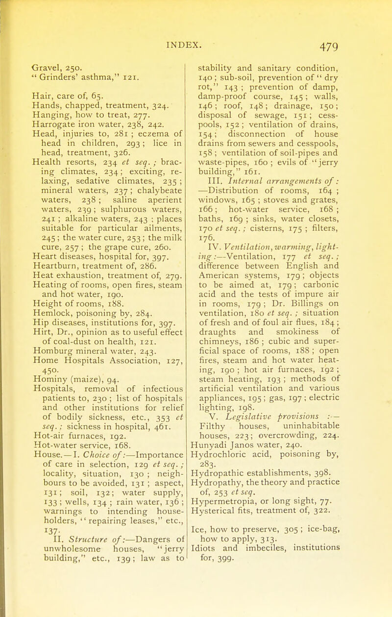 Gravel, 250. ■ Grinders' asthma, 121. Hair, care of, 65. Hands, chapped, treatment, 324. Hanging, how to treat, 277. Harrogate iron water, 238, 242. Head, injuries to, 281 ; eczema of head in children, 293; lice in head, treatment, 326. Health resorts, 234 ct seq. ; brac- ing climates, 234; exciting, re- laxing, sedative climates, 235 ; mineral waters, 237; chalybeate waters, 238 ; saline aperient waters, 239; sulphurous waters, 241 ; alkaline waters, 243 ; places suitable for particular ailments, 245 ; the water cure, 253 ; the milk cure, 257 ; the grape cure, 260. Heart diseases, hospital for, 397. Heartburn, treatment of, 286. Heat exhaustion, treatment of, 279. Heating of rooms, open fires, steam and hot water, igo. Height of rooms, 188. Hemlock, poisoning by, 284. Hip diseases, institutions for, 397. Hirt, Dr., opinion as to useful effect of coal-dust on health, 121. Homburg mineral water, 243. Home Hospitals Association, 127, 450- Hominy (maize), 94. Hospitals, removal of infectious patients to, 230 ; list of hospitals and other institutions for relief of bodily sickness, etc., 353 ct seq.; sickness in hospital, 461. Hot-air furnaces, 192. Hot-water service, 168. House. — I. Choice of:—Importance of care in selection, 129 et seq.; locality, situation, 130 ; neigh- bours to be avoided, 131 ; aspect, 131; soil, 132; water supply, 133 ; wells, 134 ; rain water, 136 ; warnings to intending house- holders, repairing leases, etc., 137- II. Structure of:—Dangers of unwholesome houses, jerry building, etc., 139; law as to stability and sanitary condition, 140; sub-soil, prevention of dry rot, 143 ; prevention of damp, damp-proof course, 145; walls, 146 ; roof, 148; drainage, 150; disposal of sewage, 151; cess- pools, 152; ventilation of drains, 154; disconnection of house drains from sewers and cesspools, 158 ; ventilation of soil-pipes and waste-pipes, 160; evils of jerry building, 161. III. Internal arrangements of: —Distribution of rooms, 164 ; windows, 165 ; stoves and grates, 166; hot-water service, 168 ; baths, 169 ; sinks, water closets, 170 ct seq. ; cisterns, 175 ; filters, 176. IV. Ventilation, ivarming, light- ing:—Ventilation, 177 et seq.; difference between English and American systems, 179; objects to be aimed at, 179; carbonic acid and the tests of impure air in rooms, 179; Dr. Billings on ventilation, 180 et seq. ; situation of fresh and of foul air flues, 184 ; draughts and smokiness of chimneys, 186 ; cubic and super- ficial space of rooms, 188 ; open fires, steam and hot water heat- ing, 190 ; hot air furnaces, 192 ; steam heating, 193 ; methods of artificial ventilation and various appliances, 195 ; gas, 197 ; electric lighting, 198. V. Legislative provisions :— Filthy houses, uninhabitable houses, 223; overcrowding, 224. Hunyadi Janos water, 240. Hydrochloric acid, poisoning by, 283. Hydropathic establishments, 398. Hydropathy, the theory and practice of, 253 ct seq. Hypermetropia, or long sight, 77. Hysterical fits, treatment of, 322. Ice, how to preserve, 305 ; ice-bag, how to apply, 313. Idiots and imbeciles, institutions for, 399.