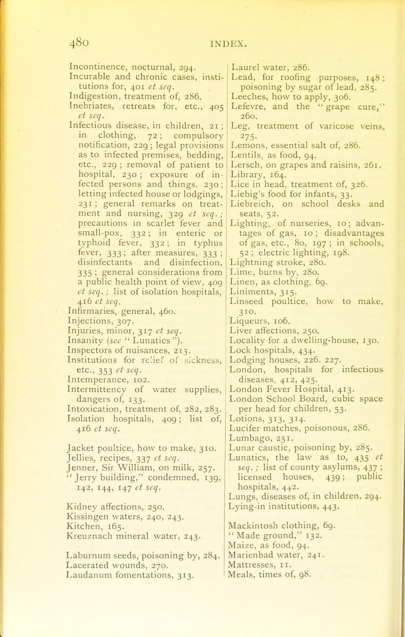 Incontinence, nocturnal, 294. Incurable and chronic cases, insti- tutions for, 401 ct scq. Indigestion, treatment of, 286. Inebriates, retreats for, etc., 405 ct scq. Infectious disease, in children, 21 ; in clothing, 72; compulsory notification, 229 ; legal provisions as to infected premises, bedding, etc., 229 ; removal of patient to hospital, 230 ; exposure of in- fected persons and things, 230; letting infected house or lodgings, 231; general remarks on treat- ment and nursing, 329 ct scq.; precautions in scarlet fever and small-pox, 332; in enteric or typhoid fever, 332; in typhus fever, 333 ; after measures, 333 ; disinfectants and disinfection, 335 ; general considerations from a public health point of view, 409 ct scq. : list of isolation hospitals, 416 ct scq. Infirmaries, general, 460. Injections, 307. Injuries, minor, 317 ct scq. Insanity {sec Lunatics). Inspectors of nuisances, 213. Institutions for relief of sickness, etc., 353 ct scq. Intemperance, 102. Intermittency of water supplies, dangers of, 133. Intoxication, treatment of, 282, 283. Isolation hospitals, 409; list of, 416 ct scq. Jacket poultice, how to make, 310. Jellies, recipes, 337 ct scq. Jenner, Sir William, on milk, 257.  Jerry building, condemned, 139, 142, 144, 147 ct scq. Kidney affections, 250. Kissingen waters, 240, 243. Kitchen, 165. Kreuznach mineral water, 243. Laburnum seeds, poisoning by, 284. Lacerated wounds, 270. Laudanum fomentations, 313. Laurel water, 286. Lead, for roofing purposes, 148; poisoning by sugar of lead. 285. Leeches, how to apply, 306. Lefevre, and the  grape cure, 260, Leg, treatment of varicose veins, 275- Lemons, essential salt of, 286. Lentils, as food, 94. Lersch, on grapes and raisins, 261. Library, 164. Lice in head, treatment of, 326. Liebig's food for infants, 33. Liebreich, on school desks and seats, 52. Lighting, of nurseries, 10; advan- tages of gas, 10 ; disadvantages of gas, etc., 80, 197; in schools, 52 ; electric lighting, igS. Lightning stroke, 280. Lime, burns by, 280. Linen, as clothing. 69. Liniments, 315. Linseed poultice, how to make, 310. Liqueurs, 106. Liver affections, 250. Locality for a dwelling-house, 130. Lock hospitals, 434. Lodging houses, 226. 227. London, hospitals for infectious diseases, 412, 425. London Fever Hospital, 4r3. London School Board, cubic space per head for children, 53. Lotions, 313, 314. Lucifer matches, poisonous, 286. Lumbago, 251. Lunar caustic, poisoning by, 285. Lunatics, the law as to, 435 ct scq.; list of county asylums, 437 ; licensed houses, 439; public hospitals, 442. Lungs, diseases of, in children. 294. Lying-in institutions, 443. Mackintosh clothing, 69.  Made ground, 132. Maize, as food, 94. Marienbad water, 241. Mattresses, 11. Meals, times of, 98.