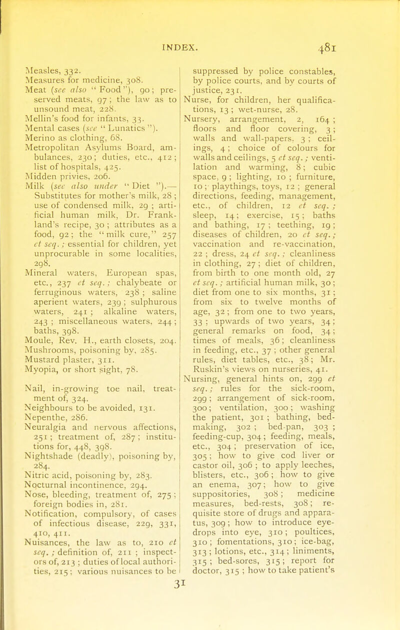 Measles, 332. Measures for medicine, 308. Meat {si'c also Food'), 90; pre- served meats, 97 ; the law as to unsound meat, 228. Mellin's food for infants, 33. Mental cases (.<cc  Lunatics ). Merino as clothing, 68. .Metropolitan Asylums Board, am- bulances, 230; duties, etc., 412; list of hospitals, 425. Midden privies, 206. Milk {set- also under  Diet ).— Substitutes for mother's milk, 28 ; use of condensed milk, 29 ; arti- ficial human milk. Dr. Frank- land's recipe, 30 ; attributes as a food, 92; the milk cure, 257 ct scq.: essential for children, yet unprocurable in some localities, 298. Mineral waters, European spas, etc., 237 ct scq.: chalybeate or ferruginous waters, 238 ; saline aperient waters, 239 ; sulphurous waters, 241 ; alkaline waters, 243 ; miscellaneous waters, 244; baths, 398. Moule, Rev. H., earth closets, 204. Mushrooms, poisoning by. 285. Mustard plaster, 311. Myopia, or short sight, 78. Nail, in-growing toe nail, treat- ment of, 324. Neighbour.s to be avoided, 131. Nepenthe, 286. Neuralgia and nervous affections, 251; treatment of, 287; institu- tions for, 448, 398. Nightshade (deadly), poisoning by, 284. Nitric acid, poisoning by, 283. Nocturnal incontinence, 294. Nose, bleeding, treatment of, 275 ; foreign bodies in, 281. Notification, compulsory, of cases of infectious disease, 229, 331, 410, 411. Nuisances, the law as to, 210 ct 5^17. ; definition of, 211 ; inspect- or.s of, 213 ; duties of local authori- ties, 215; various nuisances to be 3 suppressed by police constables, by police courts, and by courts of justice, 231. Nurse, for children, her qualifica- tions, 13 ; wet-nurse, 28. Nursery, arrangement, 2, 164 ; floors and floor covering, 3; walls and wall-papers. 3 ; ceil- ings, 4; choice of colours for walls and ceilings, 5 ct scq. ; venti- lation and warming, 8; cubic space, 9 ; lighting, 10 ; furniture, 10; playthings, toys, 12 ; general directions, feeding, management, etc., of children, 12 ct scq. ; sleep, 14; exercise, 15; baths and bathing, 17 ; teething, ig; diseases of children, 20 ct scq.; vaccination and re-vaccination, 22 ; dress, 24 ct scq.: cleanliness in clothing, 27 ; diet of children, from birth to one month old, 27 ct scq.; artificial human milk, 30 ; diet from one to six months, 31; from six to twelve months of age, 32; from one to two years, 33 ; upwards of two years, 34; general remarks on food, 34; times of meals, 36; cleanliness in feeding, etc., 37 ; other general rules, diet tables, etc., 38; Mr. Ruskin's views on nurseries, 41. Nursing, general hints on, 299 ct scq.; rules for the sick-room, 299; arrangement of sick-room, 300; ventilation, 300; washing the patient, 301 ; bathing, bed- making, 302 ; bed-pan, 303 ; feeding-cup, 304 ; feeding, meals, etc., 304; preservation of ice, 305; how to give cod liver or castor oil, 306 ; to apply leeches, blisters, etc., 306 ; how to give an enema, 307; how to give suppositories, 308 ; medicine measures, bed-rests, 308; re- quisite store of drugs and appara- tus, 309; how to introduce eye- drops into eye, 310; poultices, 310; fomentations, 310 ; ice-bag, 313 ; lotions, etc., 314 ; liniments, 315; bed-sores, 315; report for doctor, 315 ; how to take patient's