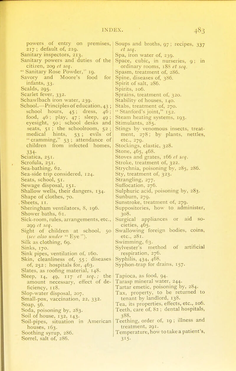 powers of entry on premises, 217 ; default of, 219. Sanitary inspectors, 213. Sanitary powers and duties of the citizen, 209 ct scq. ^' Sanitary Rose Powder, ig. Savory and Moore's food for infants, 33. Scalds, 295. Scarlet fever, 332. Schawlbach iron water, 239. School.—Principlesof education, 43 ;; school hours, 45; dress, 46; i food, 46 ; play, 47; sleep, 49 ; ' eyesight, 50; school desks and seats, 51 ; the schoolroom, 52 ; medical hints, 53 ; evils of  cramming, 53 ; attendance of children from infected homes, 334- Sciatica, 251. Scrofula, 251. Sea-bathing, 62. Sea-side trip considered, 124. Seats, school, 51. Sewage disposal, 151. Shallow wells, their dangers, 134. Shape of clothes, 70. . Sheets, 11. Sheringham ventilators, 8, ig6. Shower baths, 61. Sick-room, rules, arrangements, etc., 299 ct scq. Sight of children at school, 50 (sec also under  Eye). Silk as clothing, 69. Sinks, 170. Sink pipes, ventilation of, 160. Skin, cleanliness of, 55; diseases of, 252 ; hospitals for, 463. Slates, as roofing material, 148. Sleep, 14, 49, 117 ct scq.: the amount necessary, effect of de- ficiency, 118. Slop-water disposal, 207. Small-pox, vaccination, 22, 332. Soap, 56. Soda, poisoning by, 283. Soil of house, 132, 143. Soil-pipes, situation in .American houses, 163. Soothing syrup, 286. Sorrel, salt of, 286. Soups and broths, 97 ; recipes, 337 ct scq. Spa, iron water of, 239. Space, cubic, in nurseries, 9; in ordinary rooms, 188 et scq. Spasm, treatment of, 286. Spine, diseases of, 386. Spirit of salt, 286. Spirits, 106. Sprains, treatment of, 320. Stability of houses, 140. Stabs, treatment of, 270.  Stanford's joint, 152. Steam heating systems, 193. Stimulants, 285. Stings by venomous insects, treat- ment, 278; by plants, nettles, etc., 279. Stockings, elastic, 328. Stone, 465, 468. Stoves and grates, 166 ct scq. Stroke, treatment of, 322. Strychnia, poisoning by, 285, 286. Sty, treatment of, 323. Strangling, 277. Suffocation, 276. Sulphuric acid, poisoning by, 283. Sunburn, 279. Sunstroke, treatment of, 279. Suppositories, how to administer, 308. Surgical appliances or aid so- cieties, 465. Swallowing foreign bodies, coins, etc., 281. Swimming, 63. Sylvester's method of artificial respiration, 276. Syphilis, 434, 468. Syphon-trap for drains, 157. Tapioca, as food. 94. Tarasp mineral water, 244. Tartar emetic, poisoning by, 284. Tax, property, to be returned to tenant by landlord, 138. Tea, its properties, effects, etc., 106. Teeth, care of, 82 ; dental hospitals, 388. Teething, order of, 19 ; illness and treatment, 291. Temperature, how to take a patient's, 3'5-