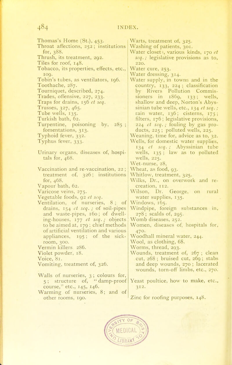 Thomas's Home (St.), 453. Throat affections, 252 ; institutions for, 3S8. Thrush, its treatment, 292. Tiles for roof, 148. Tobacco, its properties, effects, etc., log. Tobin's tubes, as ventilators, ig6. Toothache, 287. Tourniquet, described, 274. Trades, offensive, 227, 233. Traps for drains, 156 et seq. Trusses, 327, 465. Tube wells, 135. Turkish bath, 62. Turpentine, poisoning by, 285 ; fomentations, 313. Typhoid fever, 332. Typhus fever, 333. Urinary organs, diseases of, hospi- tals for, 468. Vaccination and re-vaccination, 22 ; treatment of, 326; institutions for, 468. Vapour bath, 62. Varicose veins, 275. Vegetable foods, 92 et scq. Ventilation, of nurseries, 8 ; of drains, 154 et seq. ; of soil-pipes and waste-pipes, iGo; of dwell- ing-houses, 177 ct seq.; objects to be aimed at, 179 ; chief methods of artificial ventilation and various appliances, 195 ; of the sick- room, 300. Vermin killers 286. Violet powder, 18. Voice, 81. Vomiting, treatment of, 326. Walls of nurseries, 3 ; colours for, 5; structure of,  damp-proof course, etc., 145, 146. Warming of nurseries, 8; and of other rooms. 190. Warts, treatment of, 325. Washing of patients, 301. Water closets various kinds, 170 et seq.; legislative provisions as to, 220. Water cure, 253. Water dressing, 314. Water supply, in town;; and in the country, 133, 224 ; classification b)' Rivers Pollution Commis- sioners in 1869, 133 ; wells, shallow and deep, Norton's Abys- sinian tube wells, etc., 134 et seq. : rain water, 136; cisterns, 175; filters, 176 ; legislative provisions, 224 et seq. ; fouling by gas pro- ducts, 225 ; polluted wells, 225. Weaning, time for, advice as to, 32. Wells, for domestic water supplies, 134 ct seq. : Abyssinian tube wells, 135 ; law as to polluted wells, 225. Wet-nurse, 28, Wheat, as food, 93. Whitlow, treatment, 325. Wilks, Dr., on overwork and re- creation, 112. Wilson, Dr. George, on rural water supplies, 135. Windows, 165. Windpipe, foreign substances in. 278 ; scalds of, 295. Womb diseases, 252. Women, diseases of. hospitals for, 470. Woodhall mineral water, 244. Wool, as clothing, 68. Worms, thread, 293. Wounds, treatment of, 267 ; clean cut, 26S ; bruised cut, 269 ; stabs and deep wounds, 270 : lacerated wounds, torn-ofi limbs, etc., 270. Yeast poultice, how to make, etc., 312. Zinc for roofing purposes, 148.