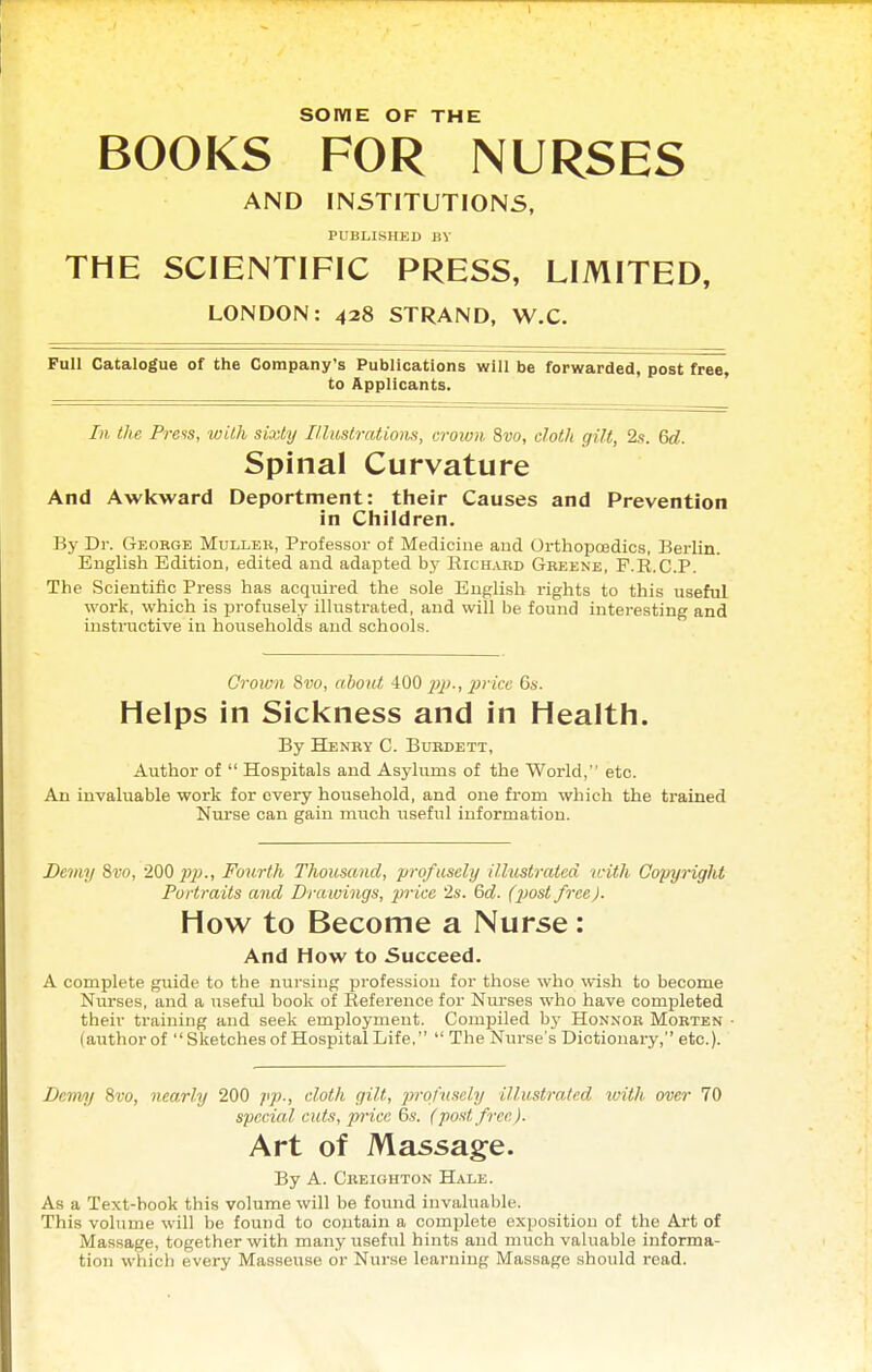 BOOKS FOR NURSES AND INSTITUTIONS, PUBLISHED BV THE SCIENTIFIC PRESS, LIMITED, LONDON: 428 STRAND, W.C. Full Catalogue of the Company's Publications will be forwarded, post free, to Applicants. In the Press, with sixty lUiistratiom, croivn 8w, cloth gilt, 2s. Gd. Spinal Curvature And Awkward Deportment: their Causes and Prevention in Children. By Dr. Geokge Mullek, Professor of Medicine and Orthopcedics, Berlin. English Edition, edited and adapted by Rich.vrd Greene, F.R.C.P. The Scientific Press has acquired the sole English rights to this useful work, which is profusely illustrated, and will be found interesting and instractive in households and schools. Croivn 8to, about 400 ^j/;., ^jc/re 6s. Helps in Sickness and in Health. By Henry C. Busdett, Author of  Hospitals and Asylums of the World, etc. An invaluable work for every household, and one from which the trained Nurse can gain much useful information. Demy %vo, 200 pp., Fourth Thousand, profusely ilhmtratcd u-ith Copynght Portraits and Drawings, price 2s. 6d. (piost free). How to Become a Nurse: And How to Succeed. A complete guide to the nursing profession for tliose who wish to become Nurses, and a useful book of Reference for Nurses who have completed their ti'aining and seek employment. Compiled by Honnob Morten (author of  Sketches of Hospital Life,  The Nurse's Dictionary, etc.). Demy 8ro, nearly 200 pp., cloth gilt, jyi-ofnsely illustrated with over 70 special cuts, price 6s. (post free). Art of Massage. By A. Creiohton Hale. As a Text-book this volume will be found invaluable. This volume will be found to contain a complete exposition of the Art of Massage, together with many useful hints and much valuable informa- tion which every Masseuse or Nurse learning Massage should read.