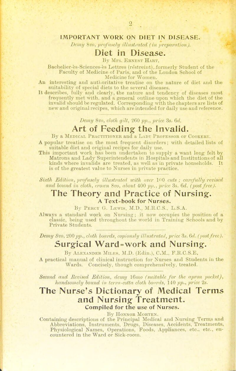 IMPORTANT WORK ON DIET IN DISEASE. Demy Hva, />riifi(.\e/i/ illastraicd (in jircpurutionj. Diet in Disease. By Mrs. Ekneht Hart, Bachelier-es-Scieuces-es Lettres (re'streint),.formerlj' Student of the Faculty of Medicine of Paris, and of the London School of Medicine for Women. An interesting and authoritative treatise on the nature of diet and the suitability of special diets to the several diseases. It describes, fully and clearly, the nature and tendency of diseases most frequently met with, and a general outline upou which the diet of the invalid should be regulated. Corresponding with the chapters are lists of new and original recipes, which are intended for daily use and reference. Bc7ny 8v<i, c/o/k gill, 260 pp., price 3s. 6d. Art of Feeding tlie Invalid. By a Medical Practitionek and a Ladv Professor or Cookery. A popular treatise on the most frequent disorders; wth detailed lists of suitable diet and original recipes for daily use. This important work has been undertaken to supply a want long felt by Matrons and Lady Sviperinteudents in Hospitals and Institutions of all kinds where invalids are treated, as well as in private households. It is of the greatest value to Nurses in private practice. Sixth Edition, prnfusely illustrated viith over 100 cuts; carefully revised and bound in. cloth, crown 8w, about 400 price 3s. Qd. (post free). The Theory and Practice of Nursing. A Text-book for Nurses. By Percy G. Lewis, M.D., M.R.C.S., L.S.A. Always a standard work on Nursing ; it now occupies the position of a classic, being used throughout the world in Training Schools and by Private Students. Demy 8vo, '200pp., cloth boards, copiously illustrated, price 3s. 6d. (/nistfree). Surgical Ward=work and Nursing. By Alexander Miles, M.D. (Edin.), CM., F.R.C.S.E. A practical manual of clinical instruction for Nurses and Students in the Wai'ds. Concisely, though comprehensively, treated. Second and Revised Edition, demy 16»io (suitable for the apron pocket), handsomely botind iu terra-cotta cloth boards, 140 pp., price 2s. The Nurse's Dictionary of Medical Terms and Nursing Treatment. Compiled for the use of Nurses. By HoNNoii Morten. Containing descriptions of the Principal Medical and Nursing Ternxs and Abbreviations, Instrtnnents, Drugs, Diseases, Accidents, Treatments, Physiological Names, Operations, Foods, Appliances, etc.. etc., en- countered in the Ward or Sick-room.