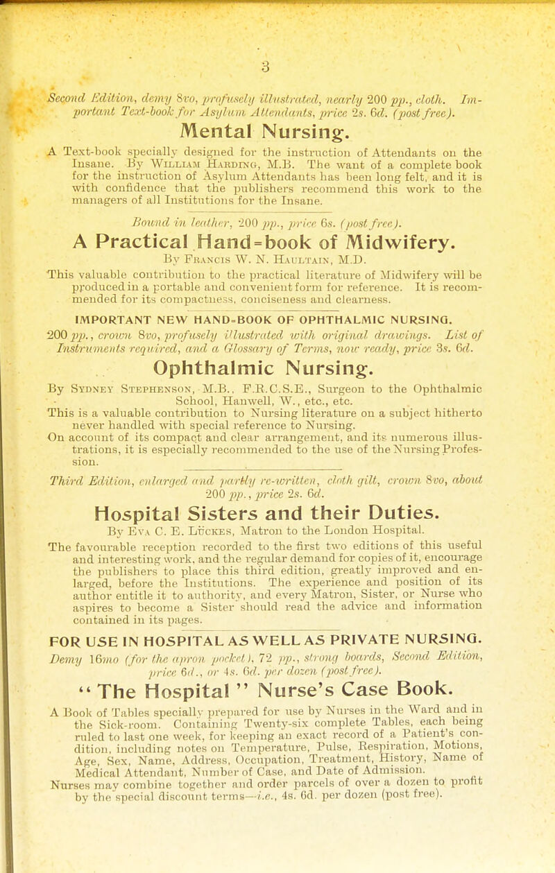 Second Edition, demy 8vo, jmi/nxeli/ illustruled, nearly 200 p})., doth. Im- portant Text-hook for Asylum Atlendants, price 2s. 6d. (jwstfree). Mental Nursing. A Text-book sx^ecially designed for the iustrnction of Attendants on the Insane. My Willla.m Hardin-g, M.B. The want of a comislete book for the instruction of Asyhim Attendants lias been long felt, and it is with confidence that the publishers recommend this work to the managers of all Institutions for the Insane. Bound in lealher, 200 pp., price 6.s-. (post free). A Practical Hand = book of Midwifery. By Fh.\ncis W. N. Haultain, M.D. This valuable contribution to the practical literature of Midwifery will be produced in a portable and convenient form for reference. It is recom- mended for its compactness, conciseness and clearness. IMPORTANT NEW HAND-BOOK OF OPHTHALMIC NURSING. 200 pp., croimi Svo, profusely illustrated loith original drawings. List of Instruments required, and a Glossary of Terms, note ready, price 3s. C)d. Ophthalmic Nursing. By Syiiney Stephenson, M.B., F.E.C.S.E., Surgeon to the Ophthalmic School, Hauwell, W., etc., etc. This is a valuable contribution to Nursing literature on a subject hitherto never handled with special reference to Nursing. On account of its compact and clear arrangement, and its' numerous illus- trations, it is especially recommended to the use of the Niirsing Profes- sion. Third Edition, enlarged and jia.rUy rc-im-itten, cloth gilt, crown 8vo, aboiU 200 j]p., price 2s. 6d. Hospital Sisters and their Duties. By Eva C. E. LticKES, Matron to the London Hospital. The favourable reception recorded to the first two editions of this useful and interesting work, and the regular demand for copies of it, encouj-age the publishers to place this third edition, gi-eatly improved and en- larged, before the Institutions. The experience and position of its author entitle it to authority, and every Matron, Sister, or Nurse who aspires to become a Sister'should read the advice and information contained in its pages. FOR USE IN HOSPITAL AS WELL ASPRIVATE NURSING. £>e7ny \6mo (for the apron pnckHi, 72 ;)/;., strong /wards, Secoiul Edition, jirice &d., or 4s. Gd. per elozen (jMslfrec).  The Hospital  Nurse's Case Book. A Book of Tables specialh- prejjared for use by Nurses in the Ward and in the Sick-room. Containing Twenty-six complete Tables, each^ bemg ruled to last one week, for keeping an exact record of a Patient's con- dition, including notes on Temperature, Pulse, Eespiration, Motions, Age, Sex, Name, Address, Occupation, Treatment, History, Name of Medical Attendant, Number of Case, and Date of Admission. Nurses mav combine together and order parcels of over a dozen to profit by the'special discount terms—f.c, 4s. 6d. per dozen (post free).