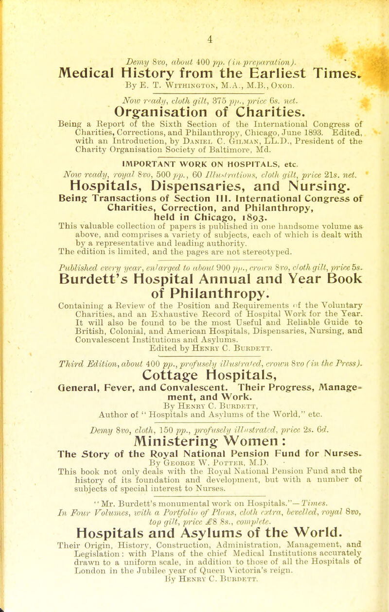 I 4 Demy 8vo, about 400 pp. (iii, preparalion). Medical History from the Earliest Times. By E. T. WiTHiNGTON, M.A., M.B., Oxon. Hoiv vadi/, cluth gi/t, 375 p/i., price 6s. net. Organisation of Charities. Beinpf a Report of the Sixth Section of the International Congress of Charities, Corrections, and Philanthroyjj', Chicago, June 1893. Edited, with an Introduction, by Daniel C. (Tri.MAN, LL.D., Pi-esident of the Charity Organisation Society of Baltimore, Md. IMPORTANT WORK ON HOSPITALS, etc. A''ow ready, royal Sw;, 500 60 I//iisira/ioii.s, cloth gilt, price 21s. net. Hospitals, Dispensaries, and Nursing. Being: Transactions of Section III. International Congress of Charities, Correction, and Philanthropy, held in Chicago, 1893. This valuable collection of papers is published in one handsome volume as above, and comprises a variety of subjects, each of which is dealt Math by a representative and leading authority. The edition is limited, and the pages are not stereotyped. Published every year, enlarged to aboni 900 /v/., croieii 8ro, doth gilt, prirebs. Burdett's Hospital Annual and Year Book of Philanthropy. Containing a Review of the Position and Requirements nf the Vohuitary Charities, and an Exhaustive Record of Hospital Work for the Year. It will also be found to be the most Useful and Reliable Guide to British, Colonial, and American HosiDitals, Dispensaries, Nui-siug, and Convalescent Institutions and Asylums. Edited by Henkv C. Bukdett. Third Edition, about 400 pp., profusely il.lvslreiJcd, croirn 8to fin the Pirss). Cottage Hospitals, General, Fever, and Convalescent. Their Progress, Manage- ment, and Work. By Henry C. BuiinioTT, Author of  Hospitals and Asylums of the World, etc. Demy 8vo, doth, 150 pp., profusely illustrated, price 2s. 6d. Ministering Women: The Story of the Royal National Pension Fund for Nurses. By George W. Potter, M.D. This book not only deals with the Royal Kational Pension Fund and the history of its foundation and development, but with a number of subjects of special interest to Nurses. Mr. Burdett's monumental work on Hospitals.—T/Hies. In Four Volumes, loith a Portfolio of Plans, cloth exlra, bevelled, royal 8vo, top gilt, price £8 8s., complete. Hospitals and Asylums of the World. Their Origin, History, Construction. Administration, jManagement, and Legislation: with Plans of the cliief Medical Institutions accurately drawn to a uniform scale, in addition to those of all the Hospitals of Loudon in the Jubilee year of Queen N'ictoria's reign. liy Henry C. Burdett.
