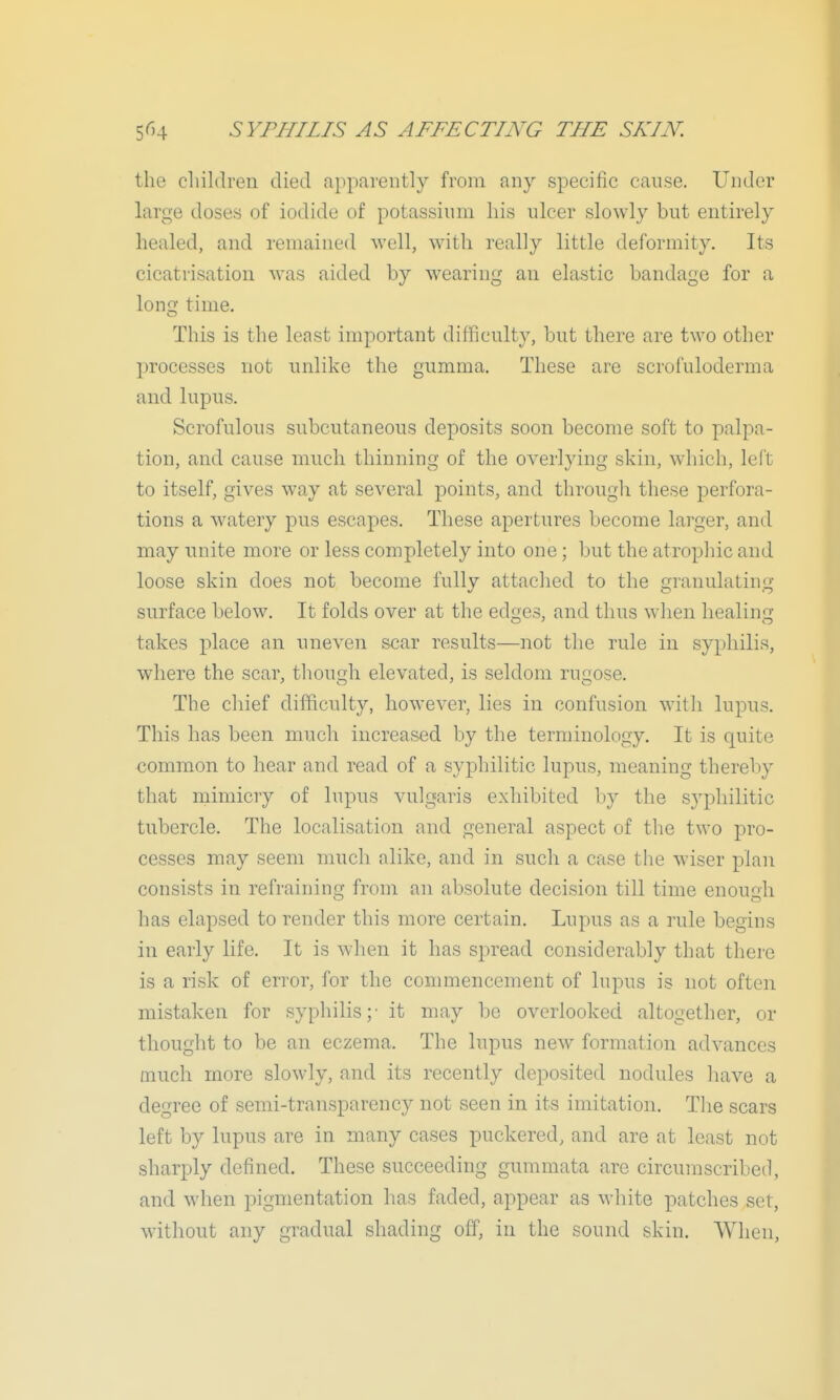 the cliildren died apparently from any specific cause. Under large doses of iodide of potassium his ulcer slowly but entirely healed, and remained well, with really little deformity. Its cicatrisation was aided by wearing an elastic bandage for a loncj time. This is the least important difficulty, but there are two other processes not unlike the gumma. These are scrofuloderma and lupus. Scrofulous subcutaneous deposits soon become soft to palpa- tion, and cause much thinning of the overlying skin, which, left to itself, gives way at several points, and through these perfora- tions a watery pus escapes. These apertures become larger, and may unite more or less completely into one; but the atrophic and loose skin does not become fully attached to the granulating surface below. It folds over at the edges, and thus when healinij takes place an uneven scar results—not the rule in syphilis, where the scar, though elevated, is seldom rugose. The chief difficulty, however, lies in confusion with lupus. This has been much increased by the terminology. It is quite common to hear and read of a syphilitic lupus, meaning thereby that mimicry of lupus vulgaris exhibited by the syphilitic tubercle. The localisation and general aspect of the two pro- cesses may seem much alike, and in such a case the wiser plan consists in refraining from an absolute decision till time enouah has elapsed to render this more certain. Lupus as a rule begins in early life. It is when it has spread considerably that there is a risk of error, for the commencement of lupus is not often mistaken for syphilis;- it may be overlooked altogether, or thought to be an eczema. The lupus new formation advances much more slowly, and its recently deposited nodules have a degree of semi-transparency not seen in its imitation. Tlie scars left by lupus are in many cases puckered, and are at least not sharply defined. These succeeding gummata arc circumscribed, and when pigmentation has faded, appear as white patches set, without any gradual shading off, in the sound skin. When,