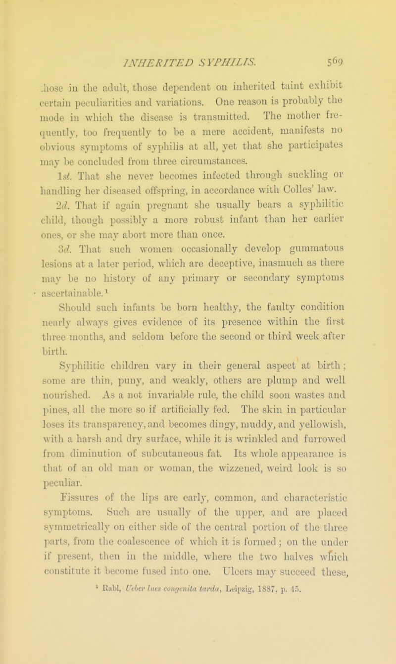 :hose in the adult, those dependent on inherited taint exhibit certain peculiarities and variations. One reason is probably the mode in ^vllich the disease is transmitted. The mother fre- quently, too frequently to be a mere accident, manifests no obvious symptoms of syphilis at all, yet that she participates may be concluded from three circumstances. \si. That she never becomes infected through suckling or handling her diseased offspring, in accordance with Colles' law. 'Id. That if again pregnant she usually bears a syphilitic child, though possibly a more robust infant than her earlier ones, or she may abort more than once. 3(7. That such women occasionally develop gummatous lesions at a later period, which are deceptive, inasmuch as there may be no history of any primary or secondary symptoms ascertainable.^ Should such infants be born healthy, the faulty condition nearly always gives evidence of its presence within the first tiiree months, and seldom before the second or third week after birth. Syphilitic children vary in their general aspect at birth ; some are thin, puny, and weakly, others are plump and well nourished. As a not invariable rule, the child soon wastes and pines, all the more so if artificially fed. The skin in particular loses its transparency, and becomes dingy, nmddy, and yellowish, Mith a harsh and dry surface, while it is wrinkled and furrowed from diminution of subcutaneous fat. Its whole appearance is that of an old man or woman, the wizzcned, weird look is so peculiar. fissures of llie lips are earl}', common, and characteristic symptoms. Such arc usually of the ujiper, and are placed symmetrically on either side of the central portion of the three parts, from the coalescence of which it is formed ; on the under if present, then iu the middle, where the two halves wfiich constitute it become fused into one. Ulcers may succeed these, lu>bl, Ucbcr lues conrjcnita tarda, Leipzig, 1887.. p. if).