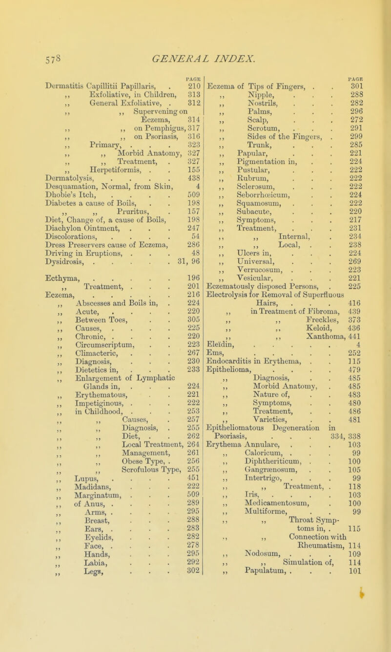 I'AGK PAGE Dermatitis Capillitii Papillaris, 210 Eczema of Tips of Fingers, . 301 Exfoliative, in Children, 313 ,, Nipple, Nostrils, 288 ,, General Exfoliative, . 312 ,, 282 ,, Supervening on ,, Palms, 296 Eczema, ,, ,, on Pemphigus 314 ,, Scalp, 272 ,317 ,, Scrotum, 291 oxv Psoriasis, 316 ,, Sides of the Fingers, . 299 Primary, . 323 ,, Trunk, 285 ,, Morbid Anatomy, 327 ,, Papular, Pigmentation in. 221 ,, ,, Treatment, 327 ,, 224 Herpetiformis, . 155 ,, Pustular, 222 Dermatolysis, .... Desquamation, Normal, from Skin, Dhobie's Itch, .... 438 ,, Rubrum, 222 4 ,, Sclerosum, 222 509 Seborrhceicum, 224 Diabetes a cause of Boils, 198 Squamosum, 222 ,, Pruritus, Diet, Change of, a cause of Boils, 157 Subacute, 220 198 Symptoms, Treatment, 217 Diachylon Ointment, 247 231 Discolorations, .... 54 ,, Internal, 234 Dress Preservers cause of Eczema, 286 ,, Local, 238 Driving in Eruptions, . 48 Ulcers in, 224 Dysidrosis, . . . . , 31, 96 Universal, 269 Verrucosum, . 223 Ecthyma, ..... 196 Vesicular, 221 ,, Treatment, . 201 Eczematously disposed Persons, 225 Eczema, ..... 216 Electrolysis for Removal of Superfluous ,, Abscesses and Boils in, 224 Hairs, 416 ,, Acute, • . . . 220 5) in Treatment of Fibroma, 439 ,, Between Toes, 305 J > ,, Freckles, 373 Causes, .... 225 > > ,, Keloid, 436 ,, Chronic, .... 220 ) > ,, Xanthoma, 441 ,, Circumscriptum, 223 Ele'idin, 4 ,, Climacteric, 267 Ems, 252 ,, Diagnosis, 230 Endocarditis in Erythema, . 115 ,, Dietetics in, . 233 Epithelioma, .... 479 ,, Enlargement of Lymphatic Diagnosis, 485 Glands in, . 224 ») Morbid Anatomy, 485 ,, Erythematous, 221 > > Nature of. 483 ,, Impetiginous, . 222 >> Symptoms, 480 ,, in Childhood, . 253 >> Treatment, 486 Causes, 257 Varieties, 481 Diagnosis, . 255 Eijitheliomatous Degeneration in Diet, . 262 Psoriasis, . . . 334, 338 ,, Local Treatment, 264 Erythema Annulare, 103 ,, ,, Management, 261 >) Caloricum, . 99 Obese Type, . 256 >) Diphtheriticum, . 100 ,, ,, Scrofulous Type, 255 I > Gangraenosum, 105 ,, Lupus, .... 451 ) > Intertrigo, 99 ,, Madidans, 222 ) > ,, Treatment, . 118 ,, Marginatum, . 509 ) > Iris, .... 103 ,, of Anus, .... 289 ) > Med icamentosum. 100 ,, Arms 295 Multiforme, 99 ,, Breast, 288 >) ,, Throat Symp- ,, Ears, .... 283 toms in, . 115 Eyelids, 282 •) ,, Connection with Face 278 Rheumatism, 114 ,, Hands, 295 Nodosum, . 109 ,, Labia, 292 >) ,, Simulation of, 114 Legs, 302 >> Papulatum, . 101