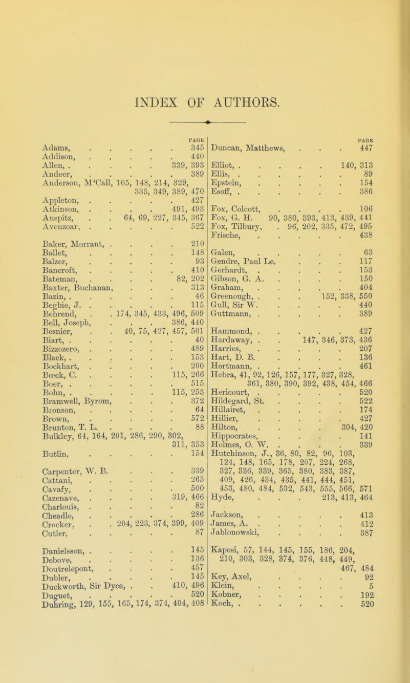 INDEX OF AUTHORS. ♦ PAGE Adams, Addison, 440 Allen, 339, 393 Andeer, 389 Anderson, M'Call, 105, 148, 214, 329, 335, 349, 389, 470 Appleton, ..... 427 Atkinson, Auspitz, Avenzoar, 40, 75, Baker, Morrant, Ballet, Balzer, Bancroft, Bateman, Baxter, Buchanan Bazin, . Begbie, J. . Behrend, . . 174, 345, Bell, Joseph, Besnier, Biart, . Bizzozero, Black, . Bockhart, Bceck, C. . Boer, . Bohn, . Bramwell, Byrom Bionson, Brown, Brunton, T. L. Bulkley, 64, 164, 201, 286, Butlin, Carpenter, W. B. Cattani, Cavafy, Cazenave, Charlouis, Cheadle, Crocker, . . 204,223, Cutler, 64 491, 493 69, 227, 345, 367 522 210 148 93 410 82, 202 313 46 115 433, 496, 509 386, 440 427, 457, 501 40 489 153 200 115, 266 515 115, 253 372 64 572 88 290, 302, 311, 353 154 Danielsson, . Debove, Doutrelepont, Dubler, Duckworth, Sir Dyce Duguet, Duhring, 129, 155, 165, 174, 374, 404, 408 374, 339 265 500 319, 466 82 286 399, 409 87 145 136 457 145 410, 496 520 Duncan, Matthews, Elliot, . Ellis, . Epstein, Esoff, . Fox, Colcott, Fox, (x. H. 90 Fox, Tilbury, Frische, Galen, Gendre, Paul Le, Gerhardt, Gibson, G. A. Graham, Greenough, . Gull, Sir W. Guttmann, . PAGR 447 140, 313 89 154 386 106 380, 393, 413, 439, 441 96, 202, 335, 472, 495 438 63 117 153 150 404 338, 550 440 389 147, 152, 346, Hammond, . Hardaway, . Harries, Hart, D. B. Hortmann, . Hebra, 41, 92, 126, 157, 177, 327, 361, 380, 390, 392, 438^ Hericourt, . Hildegard, St. Hillairet, Hillier, Hilton, Hippocrates, Holmes, O. W. Hutchinson, J., 36, 80, 82, 96, 124, 148, 165, 178, 207, 224, 327, 336. 339, 365, 380, 383, 409, 426, 434, 435, 441, 444, 453, 480, 484, 532, 543, 555, Hyde, . . . 213, Jackson, .... James, A. . Jablonowski, 427 373, 436 207 136 461 328, 454, 466 520 522 174 427 304, 420 141 339 103, 268, 387, 451, 566, 571 413, 464 413 412 387 Kaposi, 57, 144, 145, 155, 186, 204, 210, 303, 328, 374, 376, 448, 449, 467, 484 Key, Axel, .... 92 Klein, ..... 5 Kobner, 192 Koch, 520