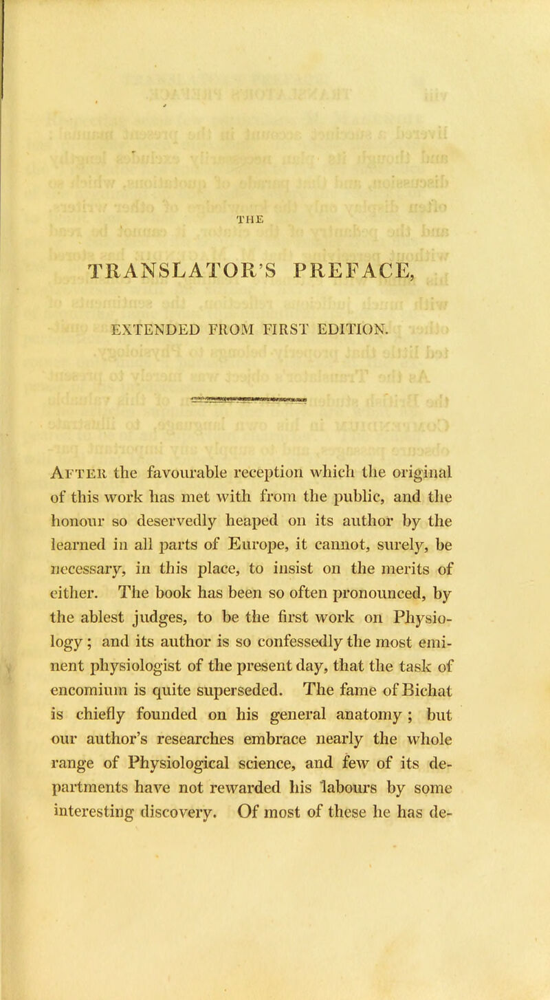 THE TRANSLATOR’S PREFACE, EXTENDED FROM FIRST EDITION. After the favourable reception which the original of this work has met with from the public, and the honour so deservedly heaped on its author by the learned in all parts of Europe, it cannot, surely, be necessary, in this place, to insist on the merits of either. The book has been so often pronounced, by the ablest judges, to be the first work on Physio- logy ; and its author is so confessedly the most emi- nent physiologist of the present day, that the task of encomium is quite superseded. The fame of Bichat is chiefly founded on his general anatomy ; but our author’s researches embrace nearly the whole range of Physiological science, and few of its de- partments have not rewarded his labours by some interesting discovery. Of most of these he has de-