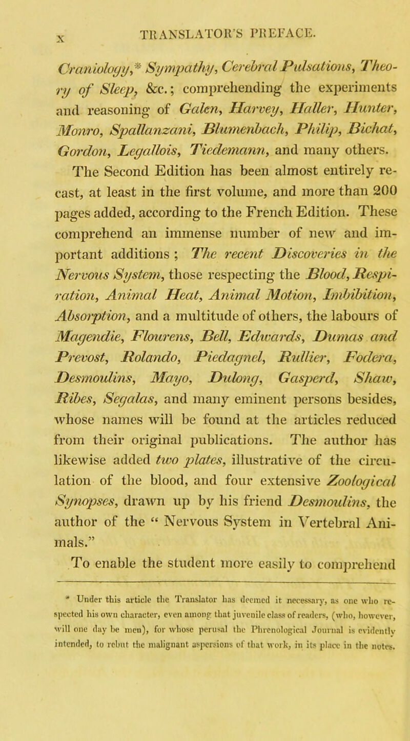 Craniology,* Sympathy, Cerebral Pulsations, Theo- ry of Sleep, &c.; comprehending the experiments and reasoning of Galen, Harvey, Haller, Hunter, Monro, Spallanzani, Blumenbach, Philip, Bichat, Gordon, Legallois, Tiedemann, and many others. The Second Edition has been almost entirely re- cast, at least in the first volume, and more than 200 pages added, according to the French Edition. These comprehend an immense number of new and im- portant additions ; The recent Discoveries in the Nervous System, those respecting the Blood, Respi- ration, Animal Heat, Animal Motion, Imbibition, Absorption, and a multitude of others, the labours of Magendie, Flourens, Bell, Edwards, Dumas and Prevost, Rolando, Piedagnel, Rullier, Fodera, Desmoulins, Mayo, Didong, Gasper cl, Shaw, Ribes, Segalas, and many eminent persons besides, whose names will be found at the articles reduced from their original publications. The author has likewise added two plates, illustrative of the circu- lation of the blood, and four extensive Zoological Synopses, drawn up by his friend Desmoulins, the author of the “ Nervous System in Vertebral Ani- mals.” To enable the student more easily to comprehend * Under this article the Translator has deemed it necessary, as one who re- spected his own character, even among that juvenile class of readers, (who, however, will one day he men), for whose perusal the Phrenological Journal is evidently intended, to rebut the malignant aspersions of that work, in its place in the notes.