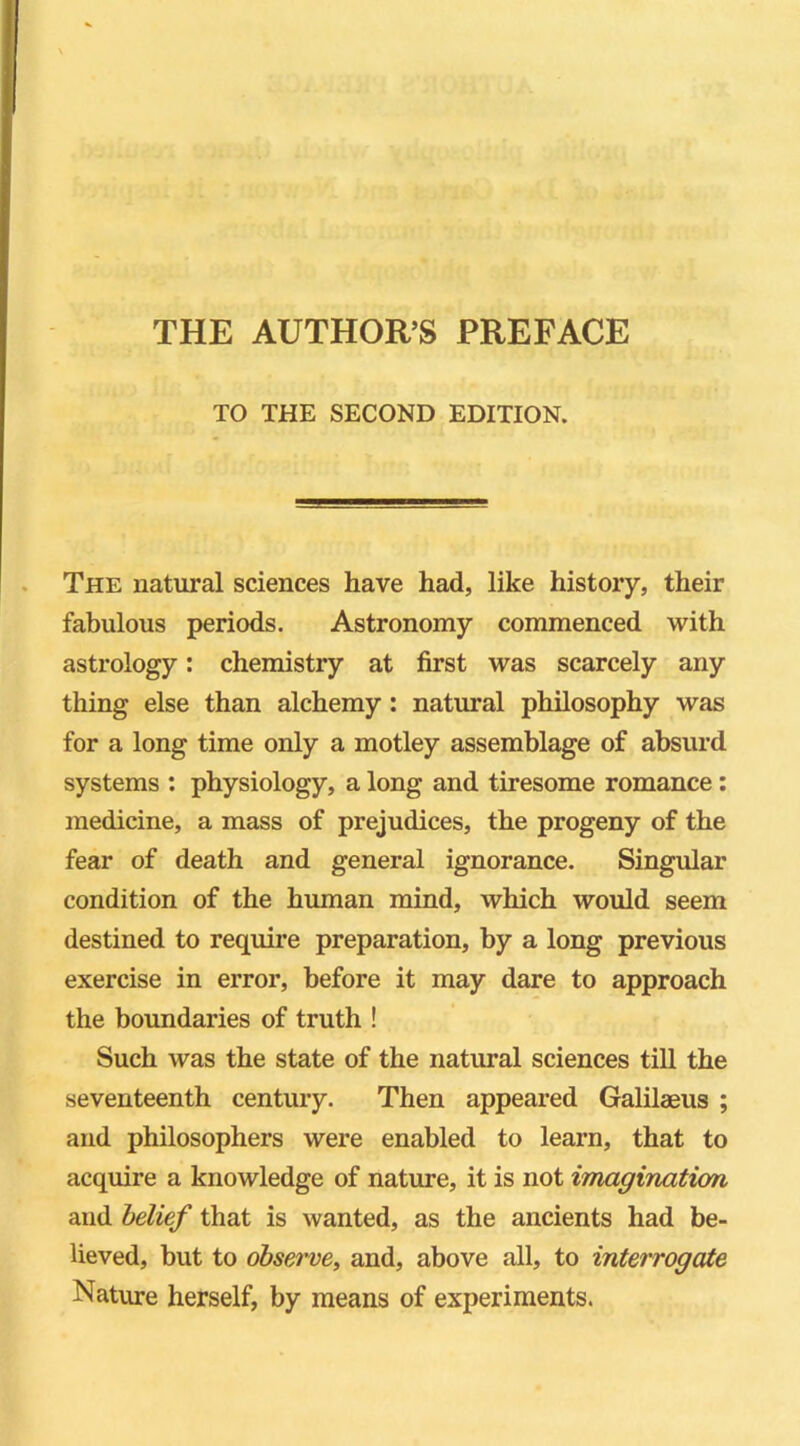 TO THE SECOND EDITION. The natural sciences have had, like history, their fabulous periods. Astronomy commenced with astrology: chemistry at first was scarcely any thing else than alchemy : natural philosophy was for a long time only a motley assemblage of absurd systems : physiology, a long and tiresome romance : medicine, a mass of prejudices, the progeny of the fear of death and general ignorance. Singular condition of the human mind, which would seem destined to require preparation, by a long previous exercise in error, before it may dare to approach the boundaries of truth ! Such was the state of the natural sciences till the seventeenth century. Then appeared Galilaeus ; and philosophers were enabled to learn, that to acquire a knowledge of nature, it is not imagination and belief that is wanted, as the ancients had be- lieved, but to observe, and, above all, to interrogate Nature herself, by means of experiments.