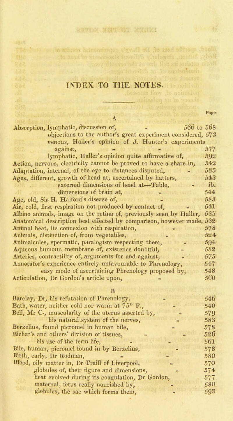 Page A Absorption, lymphatic, discussion of, - 566 to 568 objections to the author’s great experiment considered, 573 venous, Haller’s opinion of J. Hunter’s experiments against, - - 577 lymphatic, Haller’s opinion quite affirmative of, 592 Action, nervous, electricity cannot be proved to have a share in, 542 Adaptation, internal, of the eye to distances disputed, - 535 Ages, different, growth of head at, ascertained by hatters, 543 external dimensions of head at—Table, - ib. dimensions of brain at, - 544 Age, old. Sir H. Halford’s disease of, - 583 Air, cold, first respiration not produced by contact of, - 541 Albino animals, image on the retina of, previously seen by Haller, 535 Anatomical description best effected by comparison, however made, 532 Animal heat, its connexion with respiration, - 578 Animals, distinction of, from vegetables, - 524 Animalcules, spermatic, paralogism respecting them, - 594 Aqueous humour, membrane of, existence doubtful, - 532 Arteries, contractility of, arguments for and against, - 575 Annotator’s experience entirely unfavourable to Phrenology, 547 easy mode of ascertaining Phrenology proposed by, 548 Articulation, Dr Gordon’s article upon, - 560 B Barclay, Dr, his refutation of Phrenology, - 546 Bath, water, neither cold nor warm at 75° F., - 540 Bell, Mr C-, muscularity of the uterus asserted by, - 579 his natural system of the nerves, - 583 Berzelius, found picromel in human bile, - 578 Bichat’s and others’ division of tissues, - - 526 his use of the term life, - - 561 Bile, human, picromel found in by Berzelius, - 578 Birth, early. Dr Rodman, - - 580 Blood, oily matter in. Dr Traill of Liverpool, - 570 globules of, their figure and dimensions, - 574 heat evolved during its coagulation, Dr Gordon, 577 maternal, fetus really nourished by, - 580 globules, the sac which forms them, - 593