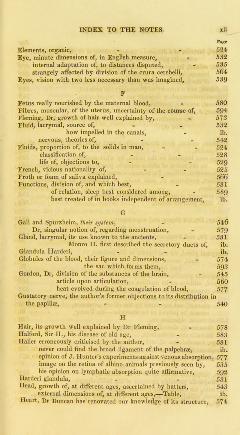 Page Elements, organic, - - 524 Eye, minute dimensions of, in English measure, - 552 internal adaptation of, to distances disputed, - 535 strangely affected by division of the crura cerebelli, 564 Eyes, vision with two less necessary than was imagined, 539 F Fetus really nourished by the maternal blood, - 580 Fibres, muscular, of the uterus, uncertainty of the course of, 594 Fleming, Dr, growth of hair well explained by, - 573 Fluid, lacrymal, source of, - _ 532 how impelled in the canals, - ib. nervous, theories of, - - 542 Fluids, proportion of, to the solids in man, - - 524 classification of, - - 528 life of, objections to, - - 529 French, vicious nationality of, - - 525 Froth or foam of saliva explained, - 566 Functions, division of, and which best, - 531 of relation, sleep best considered among, - 589 best treated of in books independent of arrangement, ib. G Gall and Spurzheim, their system, Dr, singular notion of, regarding menstruation. Gland, lacrymal, its use known to the ancients, Monro II. first described the secretory ducts of, Glandula Harderi, Globules of the blood, their figure and dimensions, the sac which forms them, Gordon, Dr, division of the substances of the brain, article upon articulation, heat evolved during the coagulation of blood. Gustatory nerve, the author’s former objections to its distribution the papillae. H Hair, its growth well explained by Dr Fleming, - 578 Halford, Sir H., his disease of old age, - 583 Haller erroneously criticised by the author, - 531 never could find the broad ligament of the palpebrte, ib. opinion of J. Hunter’s experiments against venous absorption, 577 image on the retina of albino animals previously seen by, 535 his opinion on lymphatic absorption quite affirmative, 592 Harderi glandula, - - 531 Head, growth of, at different ages, ascertained by hatters, 543 external dimensions of, at different ages,—Table, ib. Heart, Dr Duncan has renovated our knowledge of its structure, 574 546 579 531 ib. ib. 574 593 545 560 _ 577 in 540