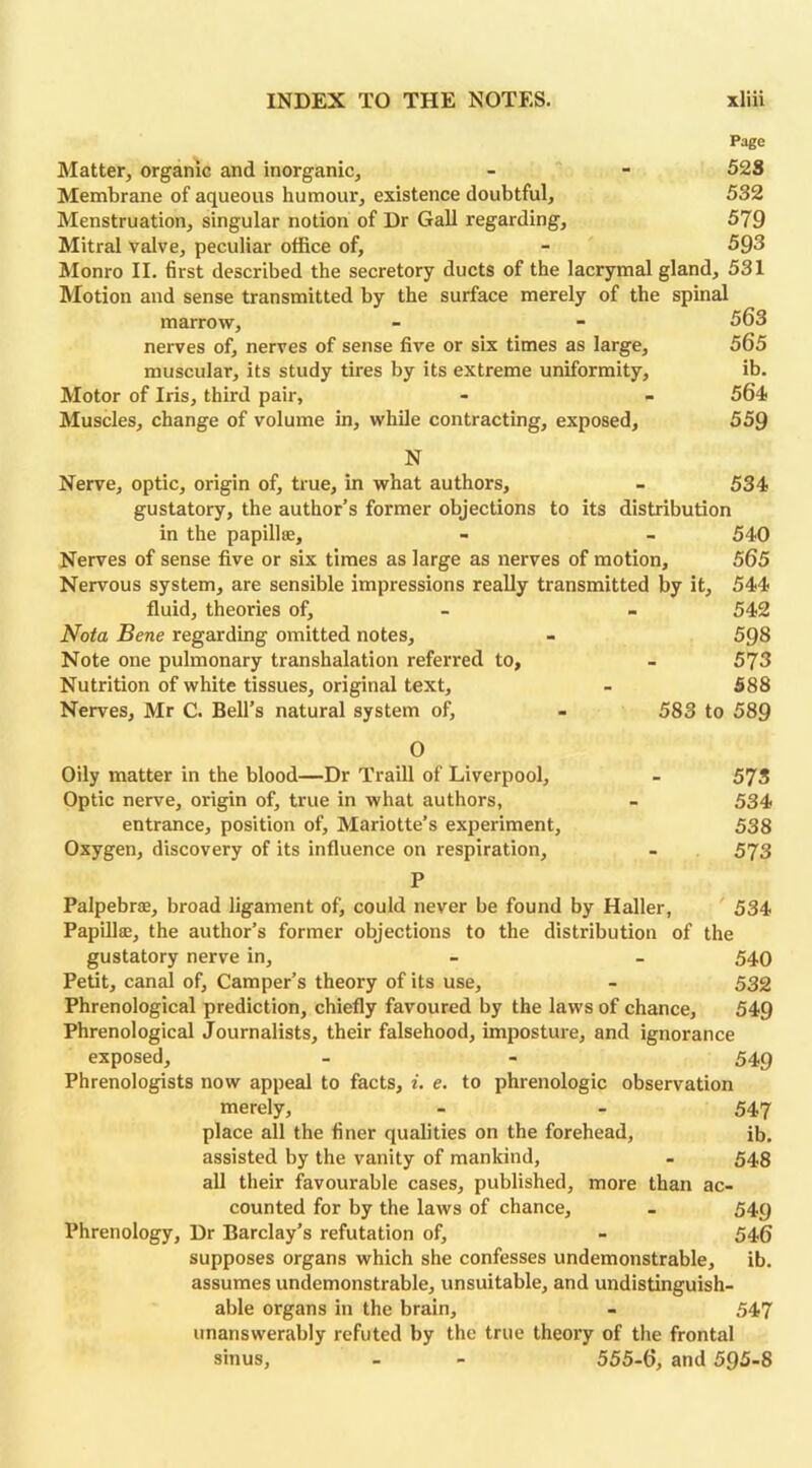 Page Matter, organic and inorganic, - - 528 Membrane of aqueous humour, existence doubtful, 532 Menstruation, singular notion of Dr Gall regarding, 579 Mitral valve, peculiar office of, - 593 Monro II. first described the secretory ducts of the lacrymal gland, 531 Motion and sense transmitted by the surface merely of the spinal marrow, 563 nerves of, nerves of sense five or six times as large, 565 muscular, its study tires by its extreme uniformity, ib. Motor of Iris, third pair, - - 564 Muscles, change of volume in, while contracting, exposed, 559 N Nerve, optic, origin of, true, in what authors, - 534 gustatory, the author’s former objections to its distribution in the papillae, - - 540 Nerves of sense five or six times as large as nerves of motion, 565 Nervous system, are sensible impressions really transmitted by it, 544 fluid, theories of, - - 542 Nota Bene regarding omitted notes, - 598 Note one pulmonary transhalation referred to, - 573 Nutrition of white tissues, original text, - 588 Nerves, Mr C. Bell’s natural system of, - 583 to 589 O Oily matter in the blood—Dr Traill of Liverpool, - 573 Optic nerve, origin of, true in what authors, - 534 entrance, position of, Mariotte’s experiment, 538 Oxygen, discovery of its influence on respiration, - 573 P Palpebrae, broad ligament of, could never be found by Haller, 534 Papillae, the author’s former objections to the distribution of the gustatory nerve in, - - 540 Petit, canal of. Camper’s theory of its use, - 532 Phrenological prediction, chiefly favoured by the laws of chance, 549 Phrenological Journalists, their falsehood, imposture, and ignorance exposed, - - 549 Phrenologists now appeal to facts, i. e. to phrenologic observation merely, - - 547 place all the finer qualities on the forehead, ib. assisted by the vanity of mankind, - 548 all their favourable cases, published, more than ac- counted for by the laws of chance, - 549 Phrenology, Dr Barclay’s refutation of, - 546 supposes organs which she confesses undemonstrable, ib. assumes undemonstrable, unsuitable, and undistinguish- able organs in the brain, - 547 unanswerably refuted by the true theory of the frontal sinus, - - 555-6, and 595-8