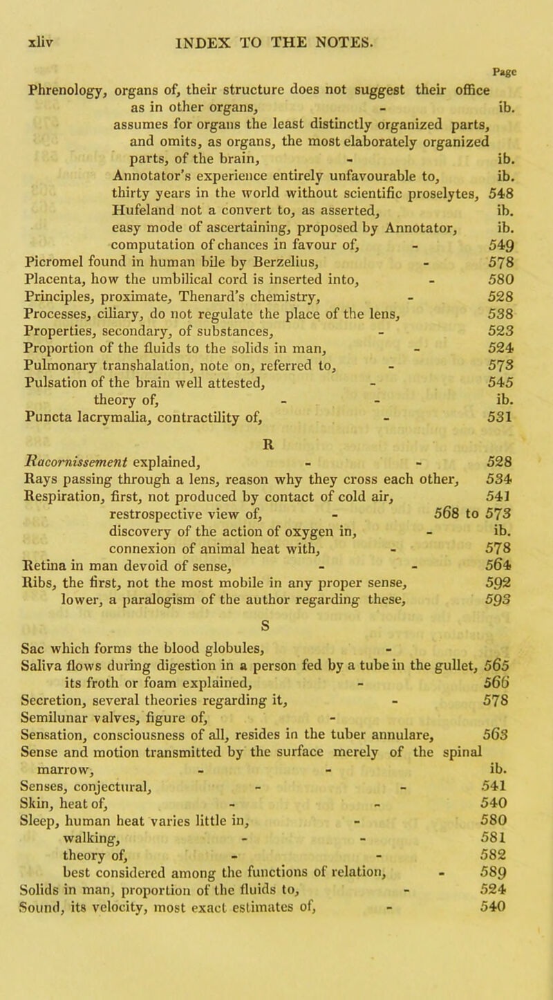 Page Phrenology, organs of, their structure does not suggest their office as in other organs, - ib. assumes for organs the least distinctly organized parts, and omits, as organs, the most elaborately organized parts, of the brain, - ib. Annotator’s experience entirely unfavourable to, ib. thirty years in the world without scientific proselytes, 548 Hufeland not a convert to, as asserted, ib. easy mode of ascertaining, proposed by Annotator, ib. computation of chances in favour of, - 549 Picromel found in human bile by Berzelius, - 578 Placenta, how the umbilical cord is inserted into, - 580 Principles, proximate, Thenard’s chemistry, - 528 Processes, ciliary, do not regulate the place of the lens, 538 Properties, secondary, of substances, - 523 Proportion of the fluids to the solids in man, - 524 Pulmonary transhalation, note on, referred to, - 578 Pulsation of the brain well attested, - 545 theory of, - - ib. Puncta lacrymalia, contractility of, - 531 R Racornissement explained, - - 528 Rays passing through a lens, reason why they cross each other, 534 Respiration, first, not produced by contact of cold air, 541 restrospective view of, - 568 to 573 discovery of the action of oxygen in, - ib. connexion of animal heat with, - 578 Retina in man devoid of sense, - - 564 Ribs, the first, not the most mobile in any proper sense, 592 lower, a paralogism of the author regarding these, 593 S Sac which forms the blood globules. Saliva flows during digestion in a person fed by a tube in the gullet, 565 its froth or foam explained, - 566 Secretion, several theories regarding it, - 578 Semilunar valves, figure of. Sensation, consciousness of all, resides in the tuber annulare, 563 Sense and motion transmitted by the surface merely of the spinal marrow, - - ib. Senses, conjectural, - - 541 Skin, heat of, - - 540 Sleep, human heat varies little in, - 580 walking, - - 581 theory of, - - 582 best considered among the functions of relation, - 589 Solids in man, proportion of the fluids to, - 524 Sound, its velocity, most exact estimates of, - 540