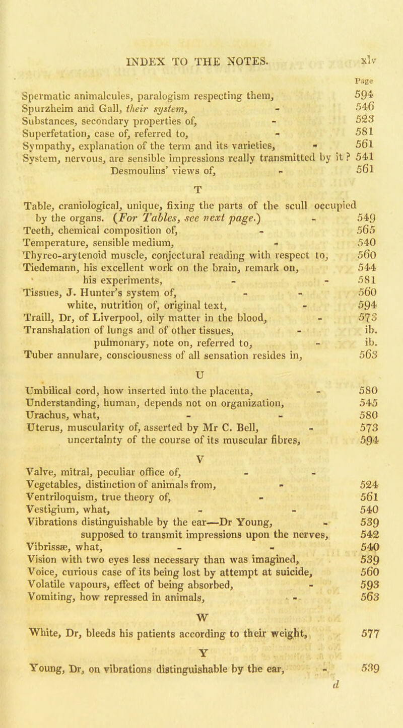 Page Spermatic animalcules, paralogism respecting them, 59* Spurzheim and Gall, their system, - 546 Substances, secondary properties of, - 523 Superfetation, case of, referred to, - 581 Sympathy, explanation of the term and its varieties, - 56l System, nervous, are sensible impressions really transmitted by it ? 541 Desmoulins’ views of, - 561 T Table, craniological, unique, fixing the parts of the scull occupied by the organs. (For Tables, see next page.) - 549 Teeth, chemical composition of, - 565 Temperature, sensible medium, - 540 Thyreo-arytenoid muscle, conjectural reading with respect to, 560 Tiedemann, his excellent work on the brain, remark on, 544 his experiments, - - 581 Tissues, J. Hunter’s system of, - - 560 white, nutrition of, original text, - 594 Traill, Dr, of Liverpool, oily matter in the blood, - 573 Transhalation of lungs and of other tissues, - ib. pulmonary, note on, referred to, - ib. Tuber annulare, consciousness of all sensation resides in, 563 U Umbilical cord, how inserted into the placenta, - 580 Understanding, human, depends not on organization, 545 Urachus, what, - - 580 Uterus, muscularity of, asserted by Mr C. Bell, - 573 uncertainty of the course of its muscular fibres, 594 V Valve, mitral, peculiar office of. Vegetables, distinction of animals from, - 524 Ventriloquism, true theory of, - 56l Vestigium, what, - - 540 Vibrations distinguishable by the ear—Dr Young, - 539 supposed to transmit impressions upon the nerves, 542 Vibrissse, what, - - 540 Vision with two eyes less necessary than was imagined, 539 Voice, curious case of its being lost by attempt at suicide, 560 Volatile vapours, effect of being absorbed, - 593 Vomiting, how repressed in animals, - - 563 W White, Dr, bleeds his patients according to their weight, 577 Y Young, Dr, on vibrations distinguishable by the ear, - 539 d