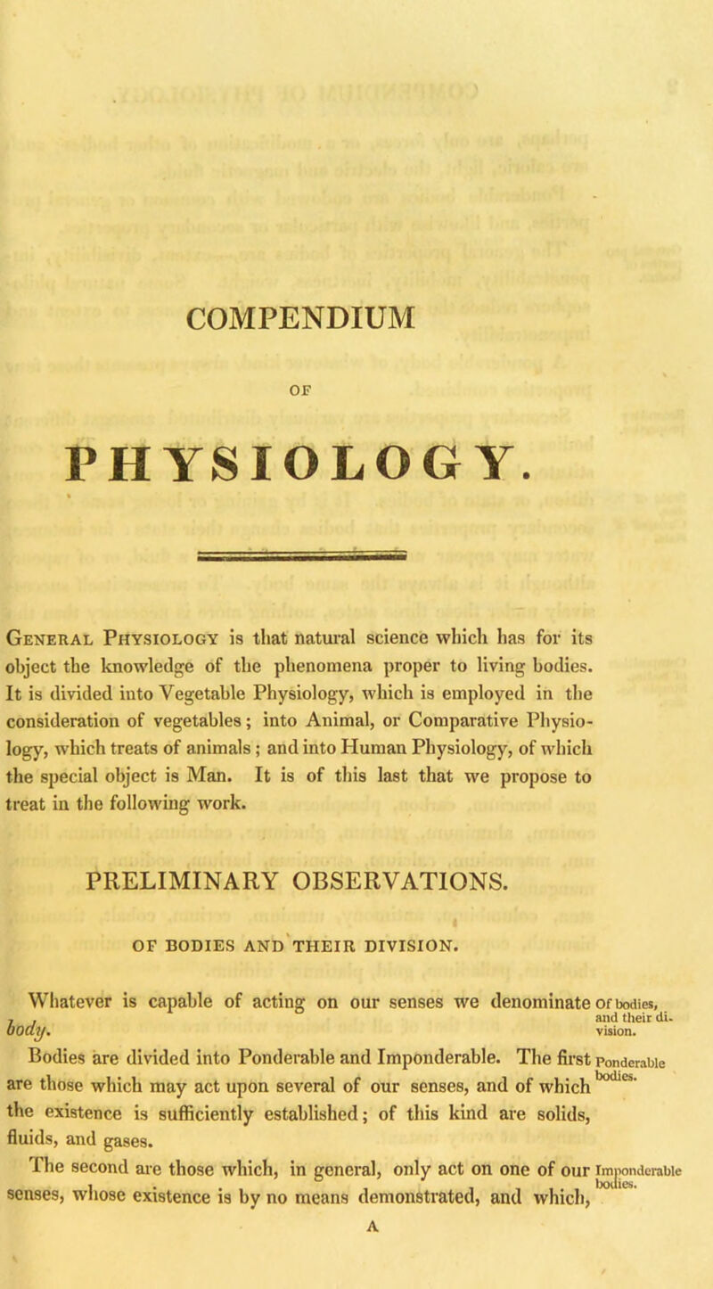 COMPENDIUM OF PHYSIOLOGY. General Physiology is that natural science which has for its object the knowledge of the phenomena proper to living bodies. It is divided into Vegetable Physiology, which is employed in the consideration of vegetables; into Animal, or Comparative Physio- logy, which treats of animals; and into Human Physiology, of which the special object is Man. It is of this last that we propose to treat in the following work. PRELIMINARY OBSERVATIONS. OF BODIES AND THEIR DIVISION. Whatever is capable of acting on our senses we denominate of bodies, j , and their di. body. vision. Bodies are divided into Ponderable and Imponderable. The first ponderable are those which may act upon several of our senses, and of which bodlC5' the existence is sufficiently established; of this kind are solids, fluids, and gases. The second are those which, in general, only act on one of our imponderable i . , bodies. senses, whose existence is by no means demonstrated, and which, A