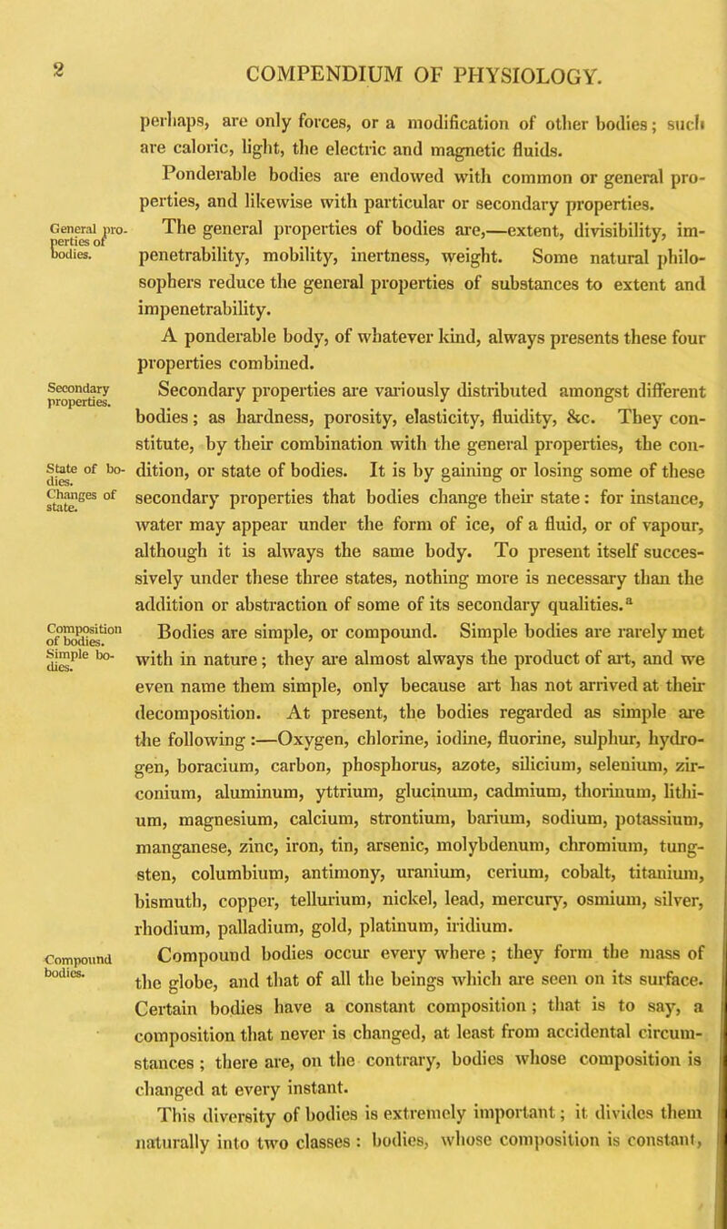 General pro- perties of bodies. Secondary properties. State of bo- dies. Changes of state. Composition of bodies. Simple bo- dies. Compound bodies. perhaps, are only forces, or a modification of other bodies; such are caloric, light, the electric and magnetic fluids. Ponderable bodies are endowed with common or general pro- perties, and likewise with particular or secondary properties. The general properties of bodies are,—extent, divisibility, im- penetrability, mobility, inertness, weight. Some natural philo- sophers reduce the general properties of substances to extent and impenetrability. A ponderable body, of whatever kind, always presents these four properties combined. Secondary properties are variously distributed amongst different bodies; as hardness, porosity, elasticity, fluidity, &c. They con- stitute, by their combination with the general properties, the con- dition, or state of bodies. It is by gaining or losing some of these secondary properties that bodies change their state: for instance, water may appear under the form of ice, of a fluid, or of vapour, although it is always the same body. To present itself succes- sively under these three states, nothing more is necessary than the addition or abstraction of some of its secondary qualities.3 Bodies are simple, or compound. Simple bodies are rarely met with in nature; they are almost always the product of art, and we even name them simple, only because art has not arrived at their decomposition. At present, the bodies regarded as simple are the following :—Oxygen, chlorine, iodine, fluorine, sulphur, hydro- gen, boracium, carbon, phosphorus, azote, silicium, seleuium, zir- conium, aluminum, yttrium, glucinum, cadmium, thorinum, lithi- um, magnesium, calcium, strontium, barium, sodium, potassium, manganese, zinc, iron, tin, arsenic, molybdenum, chromium, tung- sten, columbium, antimony, uranium, cerium, cobalt, titanium, bismuth, copper, tellurium, nickel, lead, mercury, osmium, silver, rhodium, palladium, gold, platinum, iridium. Compound bodies occur every where ; they form the mass of the globe, and that of all the beings which are seen on its surface. Certain bodies have a constant composition ; that is to say, a composition that never is changed, at least, from accidental circum- stances ; there are, on the contrary, bodies whose composition is changed at every instant. This diversity of bodies is extremely important; it divides them naturally into two classes : bodies, whose composition is constant,