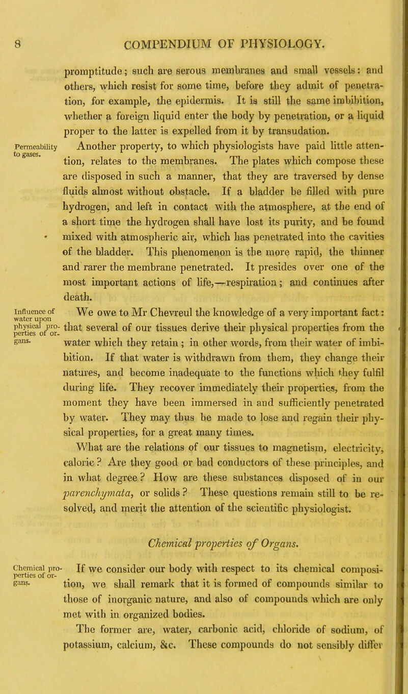 Permeability to gases. Influence of water upon physical pro- perties of or- gans. Chemical pro- perties of or- gans. promptitude; such are serous membranes and small vessels: and others, which resist for some time, before they admit of penetra- tion, for example, the epidermis. It is still the same imbibition, whether a foreign liquid enter the body by penetration, or a liquid proper to the latter is expelled from it by transudation. Another property, to which physiologists have paid little atten- tion, relates to the membranes. The plates which compose these are disposed in such a manner, that they are traversed by dense fluids almost without obstacle. If a bladder be filled with pure hydrogen, and left in contact with the atmosphere, at the end of a short time the hydrogen shall have lost its purity, and be found mixed with atmospheric air, which has penetrated into the cavities of the bladder. This phenomenon is the more rapid, the thinner and rarer the membrane penetrated. It presides over one of the most important actions of life,—respiration; and continues after death. We owe to Mr Chevreul the knowledge of a very important fact: that several of our tissues derive their physical properties from the water which they retain ; in other words, from their water of imbi- bition. If that water is withdrawn from them, they change their natures, and become inadequate to the functions which they fulfil during life. They recover immediately their properties, from the moment they have been immersed in and sufficiently penetrated by water. They may thus be made to lose and regain their phy- sical properties, for a great many times. What are the relations of our tissues to magnetism, electricity, caloric ? Are they good or bad conductors of these principles, and in what degree ? How are these substances disposed of iu our parenchymata, or solids ? These questions remain still to be re- solved, and merit the attention of the scientific physiologist. Chemical ■properties of Organs. If we consider our body with respect to its chemical composi- tion, we shall remark that it is formed of compounds similar to those of inorganic nature, and also of compounds which are only met with in organized bodies. The former are, water, carbonic acid, chloride of sodium, of potassium, calcium, ike. These compounds do not sensibly differ