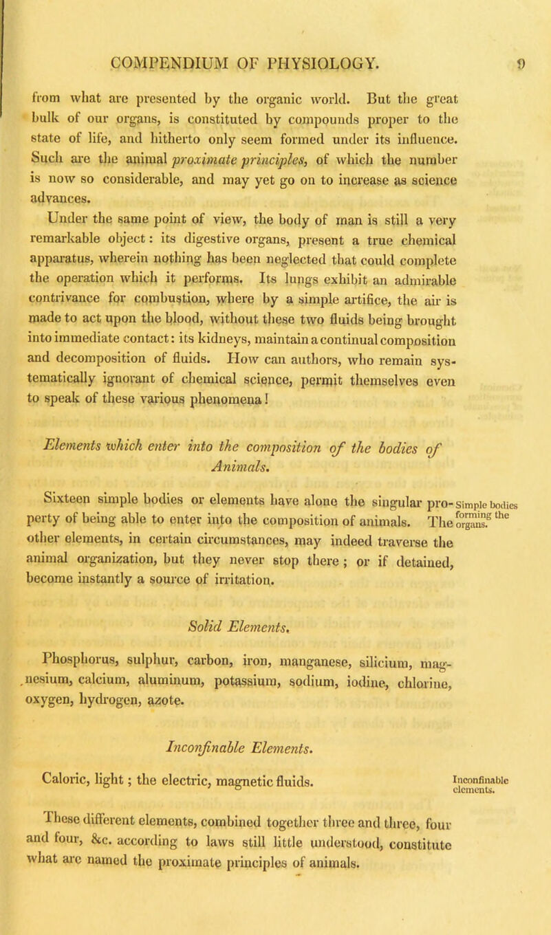 from wliat are presented by the organic world. But the great bulk of our organs, is constituted by compounds proper to the state of life, and hitherto only seem formed under its influence. Such are the animal proximate principles, of which the number is now so considerable, and may yet go on to increase as science advances. Under the same point of view, the body of man is still a very remarkable object: its digestive organs, present a true chemical apparatus, wherein nothing has been neglected that could complete the operation which it performs. Its lungs exhibit an admirable contrivance for combustion, where by a simple artifice, the air is made to act upon the blood, without these two fluids being brought into immediate contact: its kidneys, maintain a continual composition and decomposition of fluids. How can authors, who remain sys- tematically ignorant of chemical science, permit themselves even to speak of these various phenomena! Elements luhich enter into the composition of the bodies of Animals. Sixteen simple bodies or elements have alone the singular pro-simple bodies perty of being able to enter into the composition of animals. TheSSZfthC other elements, in certain circumstances, may indeed traverse the animal organization, but they never stop there ; or if detained, become instantly a source of irritation. Solid Elements. Phosphorus, sulphur, carbon, iron, manganese, silicium, mag- nesium, calcium, aluminum, potassium, sodium, iodine, chlorine, oxygen, hydrogen, azote. Inconfnable Elements. Caloric, light; the electric, magnetic fluids. inconfinabic I hese different elements, combined together three and three, four and four, &c. according to laws still little understood, constitute what arc named the proximate principles of animals.