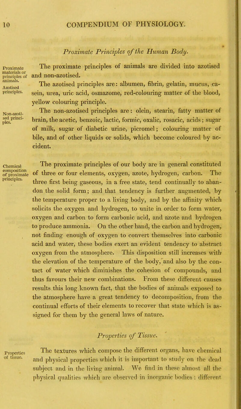 Proximate materials or principles of animals. Azotised principles. Non-azotl- sed princi- ples. Chemical composition of proximate principles. Properties of tissue. Proximate Principles of the Human Body. The proximate principles of animals are divided into azotised and non-azotised. The azotised principles are: albumen, fibrin, gelatin, mucus, ca- sein, urea, uric acid, osmazome, red-colouring matter of the blood, yellow colouring principle. The non-azotised principles are: olein, stearin, fatty matter of brain, the acetic, benzoic, lactic, formic, oxalic, rosacic, acids; sugar of milk, sugar of diabetic urine, picromel; colouring matter of bile, and of other liquids or solids, which become coloured by ac- cident. The proximate principles of our body are in general constituted of three or four elements, oxygen, azote, hydrogen, carbon. The three first being gaseous, in a free state, tend continually to aban- don the solid form; and that tendency is further augmented, by the temperature proper to a living body, and by the affinity which solicits the oxygen and hydrogen, to unite in order to form water, oxygen and carbon to form carbonic acid, and azote and hydrogen to produce ammonia. On the other hand, the carbon and hydrogen, not finding enough of oxygen to convert themselves into carbonic acid and water, these bodies exert an evident tendency to abstract oxygen from the atmosphere. This disposition still increases with the elevation of the temperature of the body, and also by the con- tact of water which diminishes the cohesion of compounds, and thus favours their new combinations. From these different causes results this long known fact, that the bodies of animals exposed to the atmosphere have a great tendency to decomposition, from the continual efforts of their elements to recover that state which is as- signed for them by the general laws of nature. Properties of Tissue. The textures which compose the different organs, have chemical and physical properties which it is important to study on the dead subject and in the living animal. We find in these almost all the physical qualities which are observed in inorganic bodies : different
