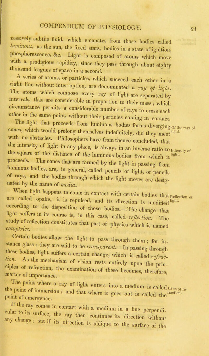 21 cessively subtile fluid, which emanates from those bodies called luminous, as the sun, the fixed stars, bodies in a state of ignition, phosphorescence, &c. Light is composed of atoms which move with a prodigious rapidity, since they pass through about eighty thousand leagues of space in a second. A series of atoms, or particles, which succeed each other in a right line without interruption, are denominated a ray of light. The atoms which compose every ray of light are separated by intervals, that are considerable in proportion to their mass • which circumstance permits a considerable number of rays to cross each other m the same point, without their particles coming in contact. The light that proceeds from luminous bodies forms diverging of the rays of cones, which would prolong themselves indefinitely, did they meetlight‘ with no obstacles. Philosophers have from thence concluded, that the intensity of light in any place, is always in an inverse ratio to IntensIty of the square of the distance of the luminous bodies from which it'ight- proceeds. The cones that are formed by the light in passing from luminous bodies, are, in general, called pencils of light, or pencils of rays, and the bodies through which the light moves are desig- nated by the name of media. When light happens to come in contact with certain bodies that ReflCctio„ of « called opake, it is repulsed, and its direction is modifiedlight’ according to the disposition of those bodies—The change that light suffers in its course is, in this case, called reflection. The study of reflection constitutes that part of physics which is named catoptrics. Certain bodies allow the light to pass through them ; for in- stance glass : they are said to be transparent. In passing through these bodies, light suffers a certain change, which is called refrac- tion As the mechanism of vision rests entirely upon the prin- T es of refraction, the examination of these becomes, therefore, matter ol importance. The point where a my of light enters into n medium is railedu«„, noinTT ” ”memonj and t,lat where it goes out is called tlieta“i“ point ot emergence. cularti',7 T*in, °°ntaCt 'VUh * mC,lium “ * r“* Pcrpendi- m chwe TTv ^ th°n -*—*• «■> without y • ge, but ,f its direction is oblique to the surface of the