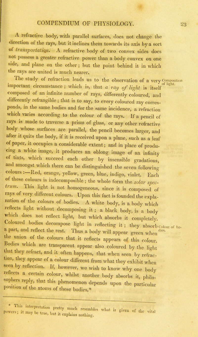 A refractive body, with parallel surfaces, does not change the dilection of the rays, but it inclines them towards its axis by a sort of transportation. A refractive body of two convex sides docs not possess a greater refractive power than a body convex on one side, and plane on the other; but the point behind it in which the rays are united is much nearer. I he study of refraction leads us to the observation of a very Composition important circumstance ; which is, that a ray of light is itself' * ''eht composed of an infinite number of rays, differently coloured, and differently refrangible ; that is to say, to every coloured ray corres- ponds, in the same bodies and for the same incidence, a refraction which varies according to the colour of the rays. If a pencil of lays is made to traverse a prism of glass, or any other refractive body whose surfaces are parallel, the pencil becomes larger, and after it quits the body, if it is received upon a plane, such as a leaf of paper, it occupies a considerable extent; and in place of produ- cing a white image, it produces an oblong image of an infinity of tints, which succeed each other by insensible gradations, and amongst which there can be distinguished the seven following colours Red, orange, yellow, green, blue, indigo, violet. Each of these colours is indecomposible ; the whole form the solar spec- trum. Ibis light is not homogeneous, since it is composed of rays of very different colours. Upon this fact is founded the expla- nation of the colours of bodies. A white body, is a body which reflects light without decomposing it ; a black body, is a body which does not reflect light, but which absorbs it completely. Coloured bodies decompose light in reflecting it; they absorb Colour of Ho- a part, and reflect the rest. Thus a body will appear green when the union of the colours that it reflects appears of this colour, liodies which are transparent appear also coloured by the light that they refract, and it often happens, that when seen by refrac- tion, they appear of a colour different from what they exhibit when seen by reflection. If, however, we wish to know why one body reflects a certain colour, whilst another body absorbs it, philo sophers reply, that this phenomenon depends upon the particular position of the atoma of these bodies * 1 Tins interpretation pretty much resembles powers; ,t may be true, but it explain, nothing. what is given of the vital