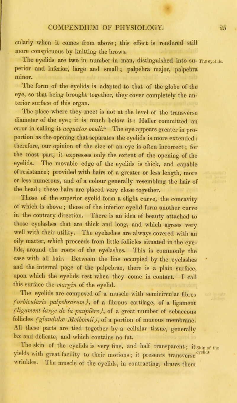 cularly when it cornea from above; this effect is rendered still more conspicuous by knitting the brows. The eyelids are two in number in man, distinguished into su- The eyelids, perior and inferior, large and small; palpebra major, palpebra minor. The form of the eyelids is adapted to that of the globe of the eye, so that being brought together, they cover completely the an- terior surface of this organ. The place where they meet is not at the level of the transverse diameter of the eye; it is much below it: Haller committed an error in calling it aequator oculi.a The eye appears greater in pro- portion as the opening that separates the eyelids is more extended : therefore, our opinion of the size of an eye is often incorrect; for the most part, it expresses only the extent of the opening of the eyelids. The movable edge of the eyelids is thick, and capable of resistance; provided with hairs of a greater or less length, more or less numerous, and of a colour generally resembling the hair of the head ; these hairs are placed very close together. Those of the superior eyelid form a slight curve, the concavity of which is above ; those of the inferior eyelid form another curve in the contrary direction. There is an idea of beauty attached to those eyelashes that are thick and long, and which agrees very well with their utility. The eyelashes are always covered with an oily matter, which proceeds from little follicles situated in the eye- lids, around the roots of the eyelashes. This is commonly the case until all hair. Between the line occupied by the eyelashes and the internal page of the palpebrae, there is a plain surface, upon which the eyelids rest when they come in contact. I call this surface the margin of the eyelid. The eyelids are composed of a muscle with semicircular fibres (orbicularis palpebrarum), of a fibrous cartilage, of a ligament (ligament large cle la paupiere), of a great number of sebaceous follicles (glandulce Meibomii), of a portion of mucous membrane. All these parts are tied together by a cellular tissue, generally lax and delicate, and which contains no fat. The skin of the eyelids is very fine, and half transparent; it skin of the yields with great facility to their motions; it presents transverse11' wrinkles. The muscle of the eyelids, in contracting, draws them