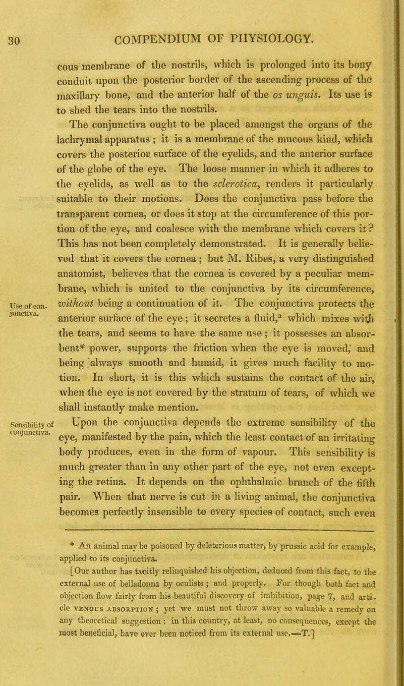 Use of con- junctiva. Sensibility oi conjunctiva. cou9 membrane of the nostrils, which i9 prolonged into its bony conduit upon the posterior border of the ascending process of the maxillary bone, and the anterior half of the os unguis. Its use is to shed the tears into the nostrils. The conjunctiva ought to be placed amongst the organs of the lachrymal apparatus ; it is a membrane of the mucous kind, which covers the posterior surface of the eyelids, and the anterior surface of the globe of the eye. The loose manner in which it adheres to the eyelids, as well as to the sclerotica, renders it particularly suitable to their motions. Does the conjunctiva pass before the transparent cornea, or does it stop at the circumference of this por- tion of the eye, and coalesce with the membrane which covers it ? This has not been completely demonstrated. It is generally belie- ved that it covers the cornea; but M. Ribes, a very distinguished anatomist, believes that the cornea is covered by a peculiar mem- brane, which is united to the conjunctiva by its circumference, without being a continuation of it. The conjunctiva protects the anterior surface of the eye ; it secretes a fluid,3 which mixes with the tears, and seems to have the same use ; it possesses an absor- bent* power, supports the friction when the eye is moved,' and being always smooth and humid, it gives much facility to mo- tion. In short, it is this which sustains the contact of the air, when the eye is not covered by the stratum of tears, of which we shall instantly make mention. Upon the conjunctiva depends the extreme sensibility of the eye, manifested by the pain, which the least contact of an irritating body produces, even in the form of vapour. This sensibility is much greater than in any other part of the eye, not even except- ing the retina. It depends on the ophthalmic branch of the fifth pair. When that nerve is cut in a living animal, the conjunctiva becomes perfectly insensible to every species of contact, such even * An animal may bo poisoned by deleterious matter, by prussic acid for example, applied to its conjunctiva. [Our author has tacitly relinquished his objection, deduced from this fact, to the external use of belladonna by oculists ; and properly. For though hotli fact and objection flow fairly from his beautiful discovery of imbibition, page 7, and arti. cle venous absorption ; yet we must not throw away so valuable a remedy on any theoretical suggestion : in this country, at least, no consequences, except the most beneficial, have ever been noticed from its external use.—T.]