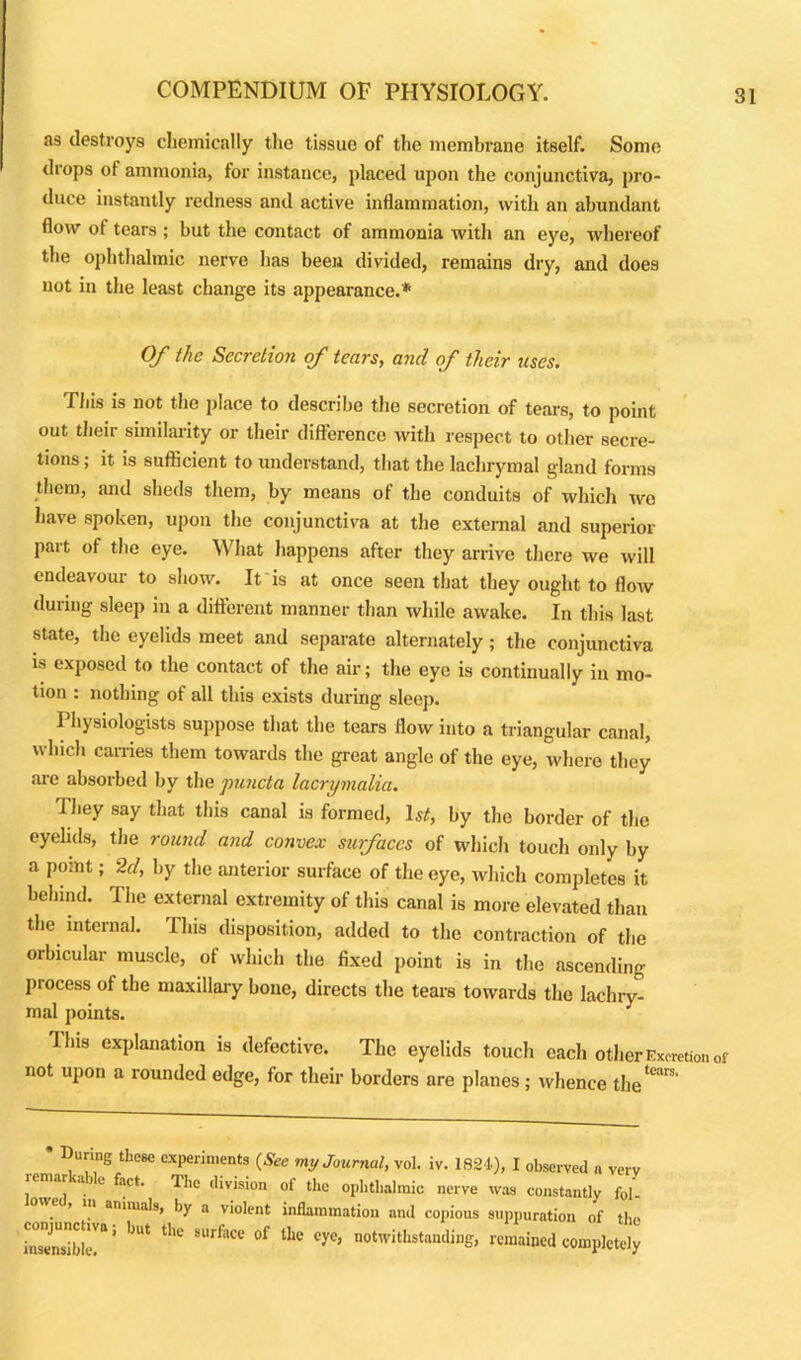 as destroys chemically the tissue of the membrane itself. Some drops of ammonia, for instance, placed upon the conjunctiva, pro- duce instantly redness and active inflammation, with an abundant flow of tears ; but the contact of ammonia with an eye, whereof the ophthalmic nerve has been divided, remains dry, and does not in the least change its appearance.* Of the Secretion of tears, and of their rises. This is not the place to describe the secretion of tears, to point out their similarity or their difference with respect to other secre- tions ; it is sufficient to understand, that the lachrymal gland forms them, and sheds them, by means of the conduits of which wo have spoken, upon the conjunctiva at the external and superior part of the eye. What happens after they arrive there we will endeavour to show. It is at once seen that they ought to flow during sleep in a different manner than while awake. In this last state, the eyelids meet and separate alternately ; the conjunctiva is exposed to the contact of the air; the eye is continually in mo- tion : nothing of all this exists during sleep. Physiologists suppose that the tears flow into a triangular canal, which carries them towards the great angle of the eye, where they are absorbed by the puncta lacrymalia. They say that this canal is formed, Is*, by the border of the eyelids, the round and convex surfaces of which touch only by a point; 2d, by the anterior surface of the eye, which completes it behind. The external extremity of this canal is more elevated than the internal. This disposition, added to the contraction of the orbicular muscle, of which the fixed point is in the ascending process of the maxillary bone, directs the tears towards the lachry- mal points. Ibis explanation is defective. The eyelids touch each other Excretion of not upon a rounded edge, for their borders are planes; whence the*™' During these experiments (See my Journal, vol. iv. 1824), I observed n very remar a le fact. The division of the ophthalmic, nerve was constantly fol- > n animals, by a violent inflammation and copious suppuration of the SdJfc5 'JUt thC Sl'rfaC<; °f lhC °yC’ notwithstanding’ «m#ined completely