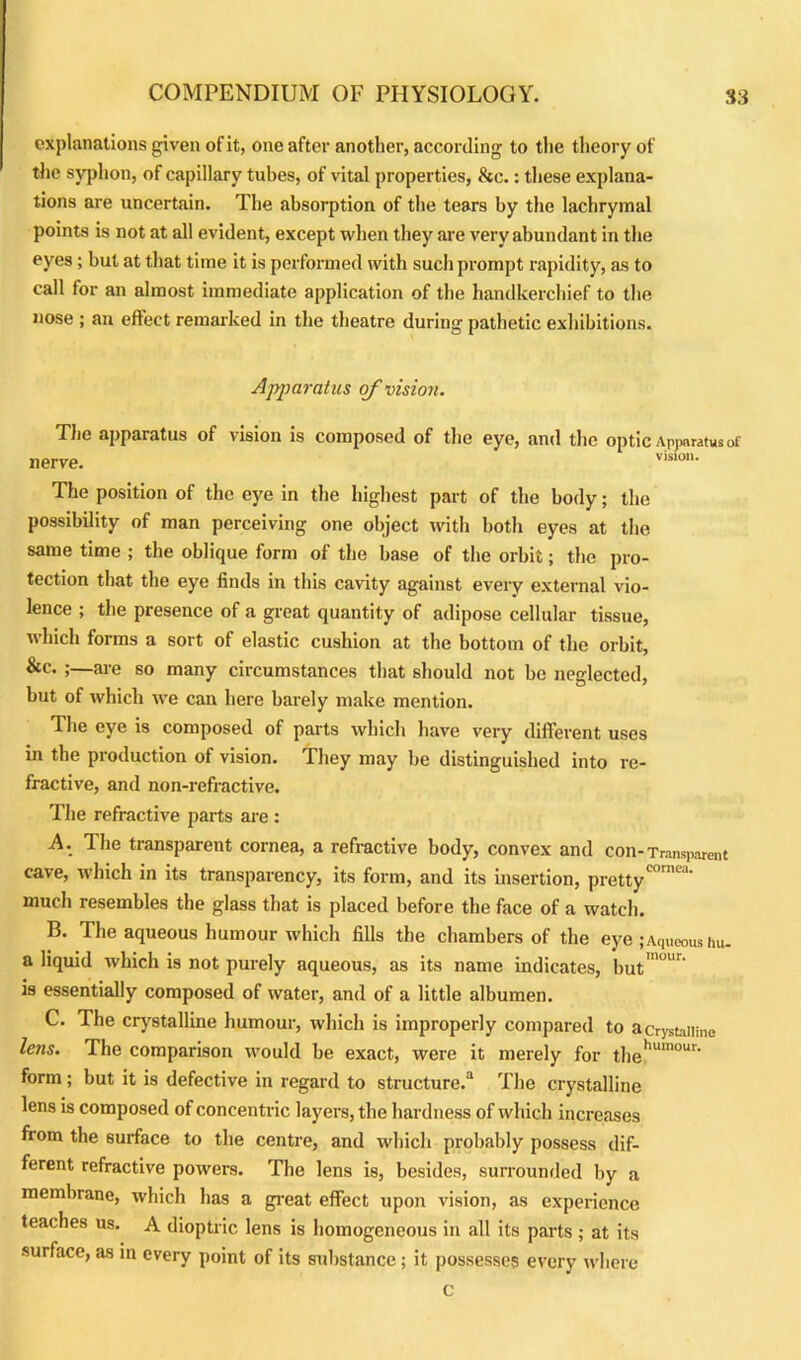 explanations given of it, one after another, according to the theory of the syphon, of capillary tubes, of vital properties, &c.: these explana- tions are uncertain. The absorption of the tears by the lachrymal points is not at all evident, except when they are very abundant in the eyes; but at that time it is performed with such prompt rapidity, as to call for an almost immediate application of the handkerchief to the nose ; an effect remarked in the theatre during pathetic exhibitions. Apparatus of vision. The apparatus of vision is composed of the eye, and the optic Apparatus of nerve. vlslo‘ The position of the eye in the highest part of the body; the possibility of man perceiving one object with both eyes at the same time ; the oblique form of the base of the orbit; the pro- tection that the eye finds in this cavity against every external vio- lence ; the presence of a great quantity of adipose cellular tissue, which forms a sort of elastic cushion at the bottom of the orbit, &c. ;—are so many circumstances that should not be neglected, but of which we can here barely make mention. The eye is composed of parts which have very different uses in the production of vision. They may be distinguished into re- fractive, and non-refractive. The refractive parts are : A. 1 he transparent cornea, a refractive body, convex and con-Transparent cave, which in its transparency, its form, and its insertion, pretty001'*' much resembles the glass that is placed before the face of a watch. B. The aqueous humour which fills the chambers of the eye ;Aqueous hu- a liquid which is not purely aqueous, as its name indicates, but'1' is essentially composed of water, and of a little albumen. C. The crystalline humour, which is improperly compared to a crystalline lens. The comparison would be exact, were it merely for thehumour' form; but it is defective in regard to structure.3 The crystalline lens is composed of concentric layers, the hardness of which increases from the surface to the centre, and which probably possess dif- ferent refractive powers. The lens is, besides, surrounded by a membrane, which has a great effect upon vision, as experience teaches us. A dioptric lens is homogeneous in all its parts ; at its surface, as in every point of its substance; it possesses every where c