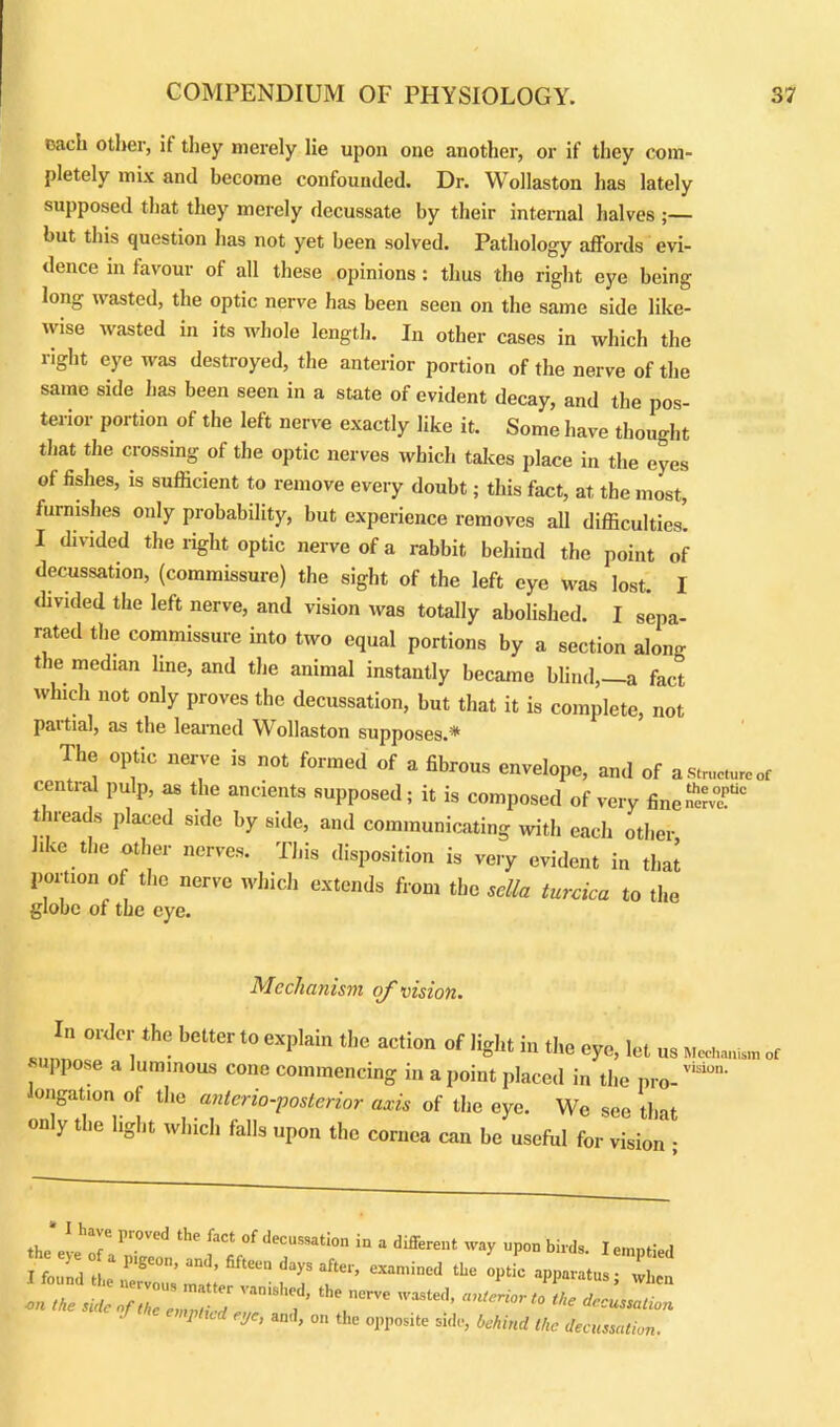 each other, if they merely lie upon one another, or if they com- pletely mix and become confounded. Dr. Wollaston has lately supposed that they merely decussate by their internal halves ;— but this question has not yet been solved. Pathology affords evi- dence in favour of all these opinions : thus the right eye being long wasted, the optic nerve has been seen on the same side like- wise wasted in its whole length. In other cases in which the right eye was destroyed, the anterior portion of the nerve of the same side has been seen in a state of evident decay, and the pos- terior portion of the left nerve exactly like it. Some have thought that the crossing of the optic nerves which takes place in the eyes of fishes, is sufficient to remove every doubt; this fact, at the most, furnishes only probability, but experience removes all difficulties. I divided the right optic nerve of a rabbit behind the point of decussation, (commissure) the sight of the left eye was lost. I divided the left nerve, and vision was totally abolished. I sepa- rated the commissure into two equal portions by a section along the median line, and the animal instantly became blind,—a fact which not only proves the decussation, but that it is complete, not paitial, as the learned Wollaston supposes.* The optic nerve is not formed of a fibrous envelope, and of a structure or central pulp, as the ancients supposed; it is composed of very fine~°c t neads placed side by side, and communicating with each other ire the other nerves. This disposition is very evident in that portion of the nerve which extends from the sella turcica to the globe of the eye. Mecha nism of vision. In order the bolter lo explain the action of light in the eye, let u8 suppose a luminous cone commencing in a point placed in the pro-™10' longation of the anterioposterior axis of the eye. We see that only the light which falls upon the cornea can be usefhl for vision • the eve T' ln°' Ld the faCt °‘ <lecussat'on in a different way upon birds. I emptied the side of the „nPZ T , V”™ 'aSle‘* 1’ ^ de^ion 1 ltd eje, and, on the opposite side, behind the decussation.