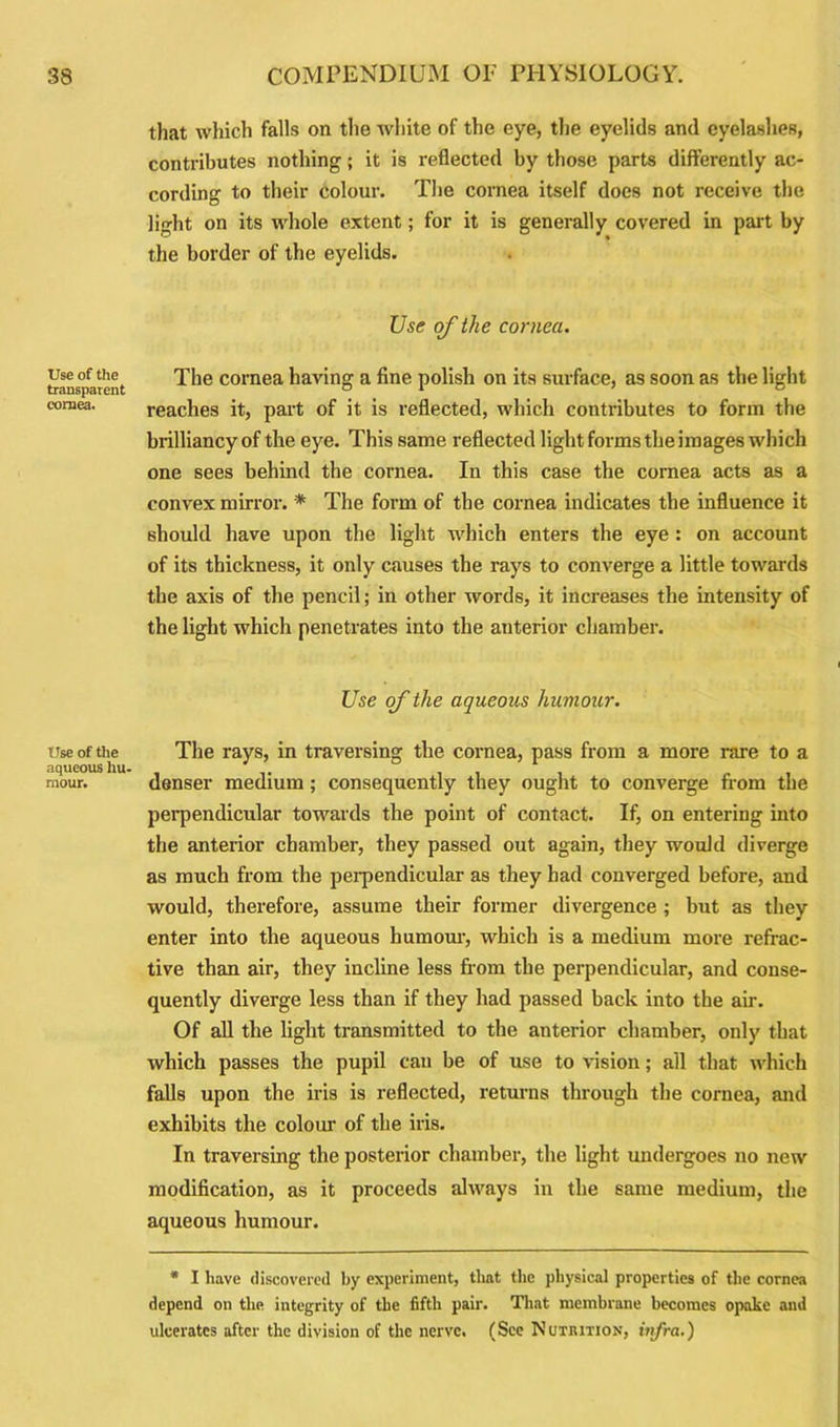 Use of the transparent cornea. Use of the aqueous hu- mour. that which falls on the white of the eye, the eyelids and eyelashes, contributes nothing; it is reflected by those parts differently ac- cording to their colour. The cornea itself does not receive the light on its whole extent; for it is generally covered in part by the border of the eyelids. Use of the cornea. The cornea having a fine polish on its surface, as soon as the light reaches it, part of it is reflected, which contributes to form the brilliancy of the eye. This same reflected light forms the images which one sees behind the cornea. In this case the cornea acts as a convex mirror. * The form of the cornea indicates the influence it should have upon the light which enters the eye : on account of its thickness, it only causes the rays to converge a little towards the axis of the pencil; in other words, it increases the intensity of the light which penetrates into the anterior chamber. Use of the aqueous humour. The rays, in traversing the cornea, pass from a more rare to a denser medium; consequently they ought to converge from the perpendicular towards the point of contact. If, on entering into the anterior chamber, they passed out again, they would diverge as much from the perpendicular as they had converged before, and would, therefore, assume their former divergence ; but as they enter into the aqueous humour, which is a medium more refrac- tive than air, they incline less from the perpendicular, and conse- quently diverge less than if they had passed back into the air. Of all the light transmitted to the anterior chamber, only that which passes the pupil can be of use to vision; all that which falls upon the iris is reflected, returns through the cornea, and exhibits the colour of the iris. In traversing the posterior chamber, the light undergoes no new modification, as it proceeds always in the same medium, the aqueous humour. * I have discovered by experiment, that the physical properties of the cornea depend on the integrity of the fifth pair. That membrane becomes opake and ulcerates after the division of the nerve. (See Nutrition, infra.)