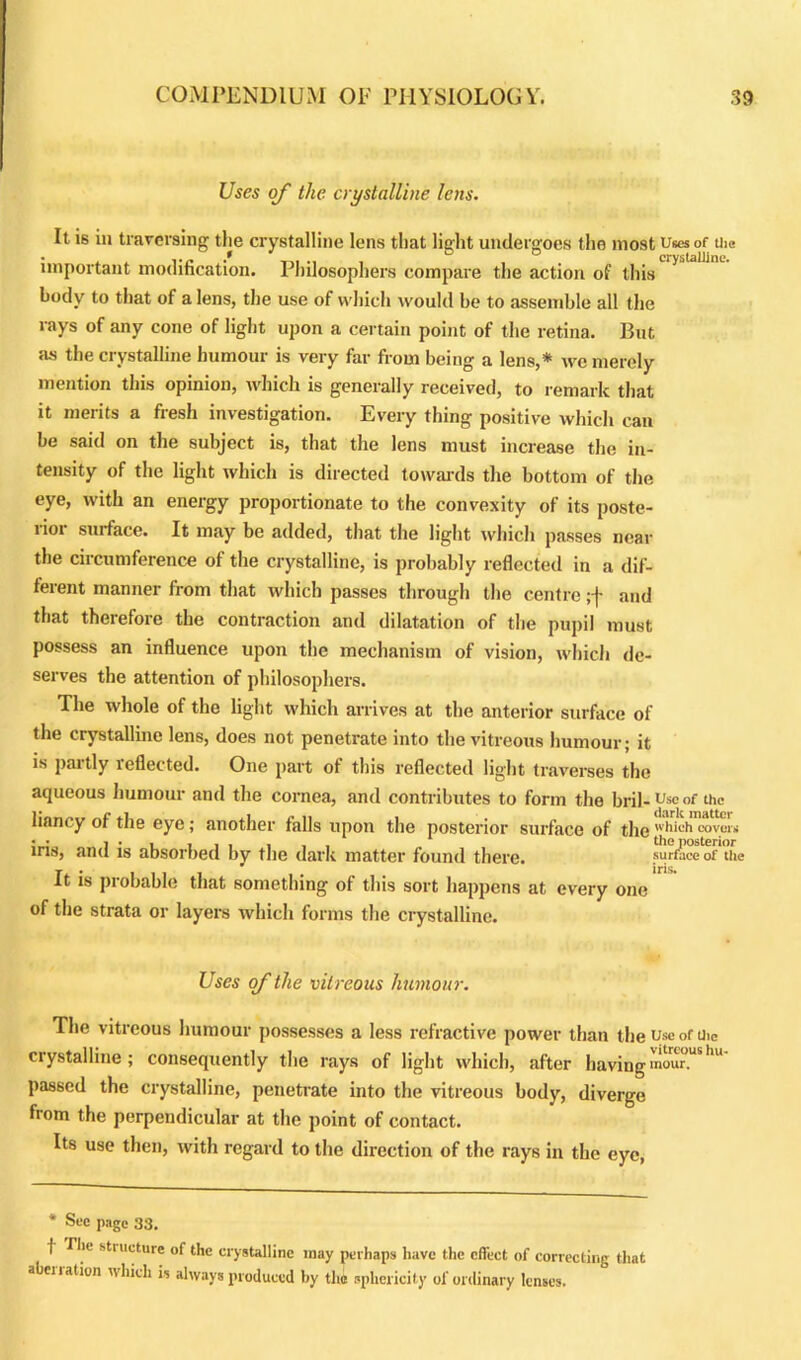 Uses of the crystalline lens. It is iu traversing the crystalline lens that light undergoes the most Uses of the • , , .... D crystalline. important modification. Philosophers compare the action of this body to that of a lens, the use of which would be to assemble all the rays of any cone of light upon a certain point of the retina. But as the crystalline humour is very far from being a lens,* we merely mention this opinion, which is generally received, to remark that it merits a fresh investigation. Every thing positive which can be said on the subject is, that the lens must increase the in- tensity of the light which is directed towards the bottom of the eye, with an energy proportionate to the convexity of its poste- rior surface. It may be added, that the light which passes near the circumference of the crystalline, is probably reflected in a dif- ferent manner from that which passes through the centre ;f and that therefore the contraction and dilatation of the pupil must possess an influence upon the mechanism of vision, which de- serves the attention of philosophers. The whole of the light which arrives at the anterior surface of the crystalline lens, does not penetrate into the vitreous humour; it is partly reflected. One part of this reflected light traverses the aqueous humour and the cornea, and contributes to form the bril- Use of the liancy of the eye; another falls upon the posterior surface of the 'hich covers iris, and is absorbed by the dark matter found there. surface of the It is probable that something of this sort happens at every one of the strata or layers which forms the crystalline. Uses of the vitreous humour. The vitreous humour possesses a less refractive power than the useofUie crystalline; consequently the rays of light which, after havingmour.us passed the crystalline, penetrate into the vitreous body, diverge from the perpendicular at the point of contact. Its use then, with regard to the direction of the rays in the eye, * Sec page 33. ■( Tiie stt ucture of the crystalline may perhaps have the effect of correcting that a enation which is always produced by the sphericity of ordinary lenses.