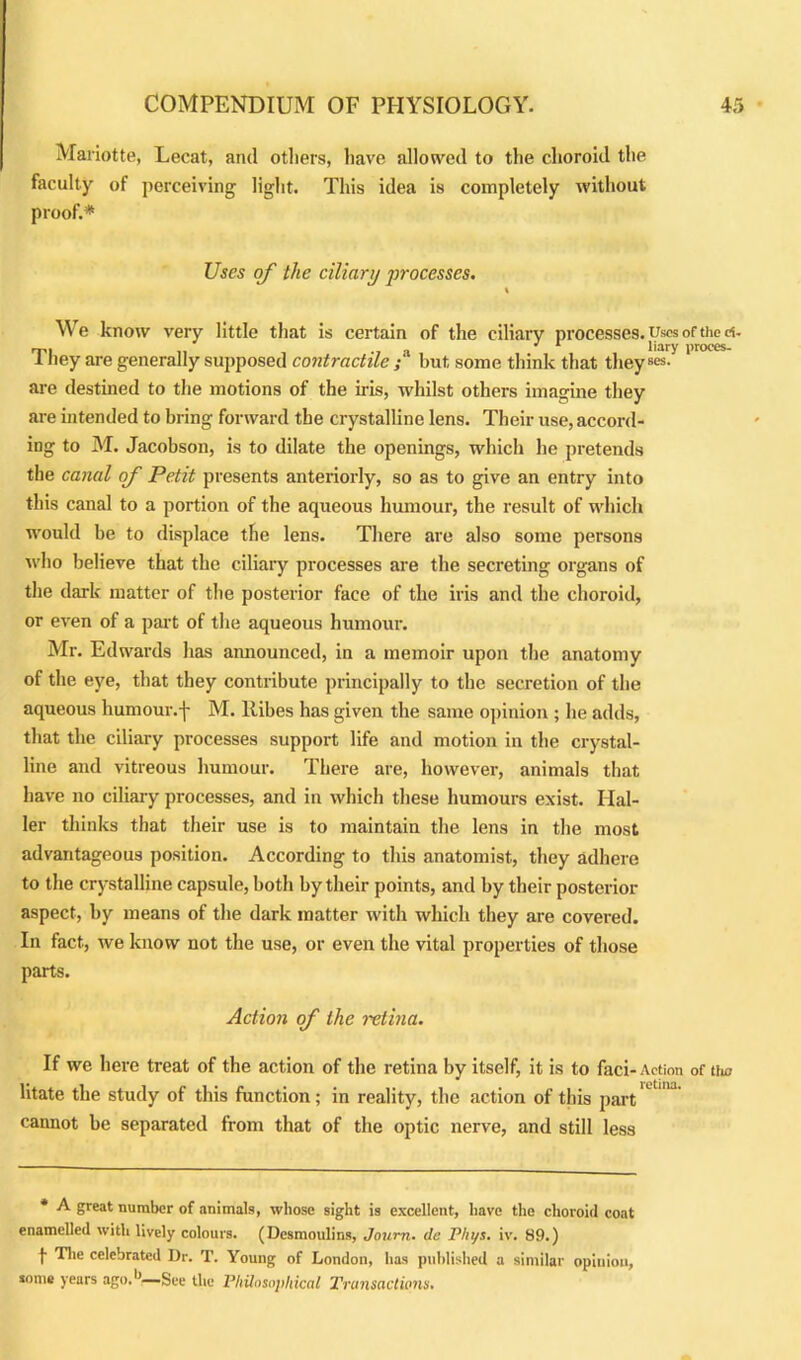 Mariotte, Lecat, and others, have allowed to the choroid the faculty of perceiving light. This idea is completely without proof.* Uses of the ciliary processes. We know very little that is certain of the ciliary processes. Uses of the d. it>i , -i J 1 liary proees- 1 ney are generally supposed contractile ; but some think that they are destined to the motions of the iris, whilst others imagine they are intended to bring forward the crystalline lens. Their use, accord- ing to M. Jacobson, is to dilate the openings, which he pretends the canal of Petit presents anteriorly, so as to give an entry into this canal to a portion of the aqueous humour, the result of which would be to displace the lens. There are also some persons who believe that the ciliary processes are the secreting organs of the dark matter of the posterior face of the iris and the choroid, or even of a part of the aqueous humour. Mr. Edwards has announced, in a memoir upon the anatomy of the eye, that they contribute principally to the secretion of the aqueous humour, f M. llibes has given the same opinion ; he adds, that the ciliary processes support life and motion in the crystal- line and vitreous humour. There are, however, animals that have no ciliary processes, and in which these humours exist. Hal- ler thinks that their use is to maintain the lens in the most advantageous position. According to this anatomist, they adhere to the crystalline capsule, both by their points, and by their posterior aspect, by means of the dark matter with which they are covered. In fact, we know not the use, or even the vital properties of those parts. Action of the retina. If we here treat of the action of the retina by itself, it is to faci-Action of tiic litate the study of this function; in reality, the action of this part* ' cannot be separated from that of the optic nerve, and still less * A great number of animals, whose sight is excellent, have the choroid coat enamelled with lively colours. (Desmoulins, Journ. tie Phys. iv. 89.) t The celebrated Dr. T. Young of London, has published a similar opinion, some years ago.1’—See the Philosophical Transactions.