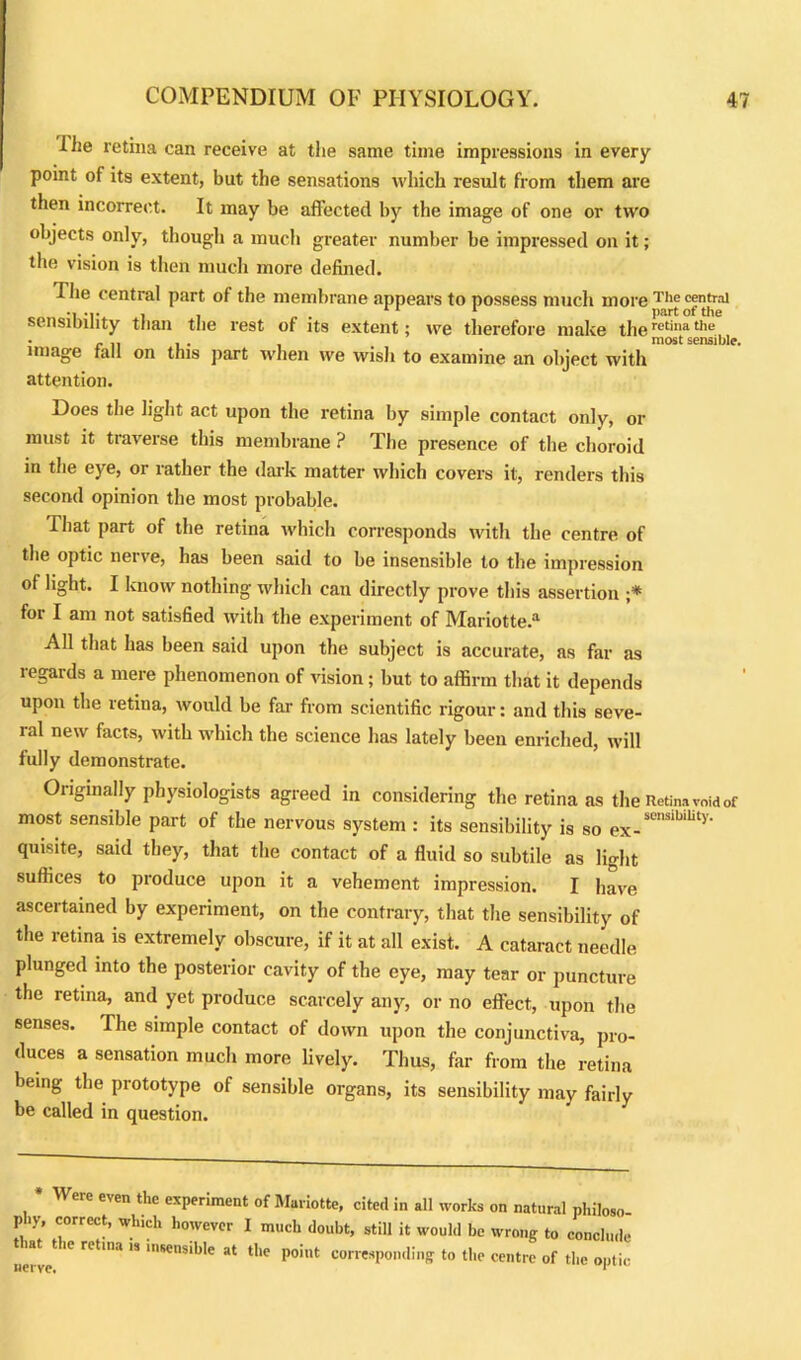 llie retina can receive at the same time impressions in every point of its extent, but the sensations which result from them are then incorrect. It may be affected by the image of one or two objects only, though a much greater number be impressed on it; the vision is then much more defined. Tlie central part of the membrane appears to possess much more Tlie central , . 11 1 part of the sensibility than the rest of its extent; we therefore make theretinathe • . . . most sensible, image fall on this part when we wish to examine an object with attention. Does the light act upon the retina by simple contact only, or must it traverse this membrane ? The presence of the choroid in tlie eye, or rather the dark matter which covers it, renders this second opinion the most probable. That part of the retina which corresponds with the centre of the optic nerve, has been said to be insensible to the impression of light. I know nothing which can directly prove this assertion ;* for I am not satisfied with the experiment of Mariotte.a All that has been said upon the subject is accurate, as far as regards a mere phenomenon of vision; but to affirm that it depends upon the retina, would be far from scientific rigour: and this seve- ral new facts, with which the science has lately been enriched, will fully demonstrate. Originally physiologists agreed in considering the retina as the Retina void of most sensible part of the nervous system : its sensibility is so ex_sensibility- quisite, said they, that the contact of a fluid so subtile as light suffices to produce upon it a vehement impression. I have ascertained by experiment, on the contrary, that the sensibility of the retina is extremely obscure, if it at all exist. A cataract needle plunged into the posterior cavity of the eye, may tear or puncture the retina, and yet produce scarcely any, or no effect, upon the senses. The simple contact of down upon the conjunctiva, pro- duces a sensation much more lively. Thus, far from the retina being the prototype of sensible organs, its sensibility may fairly be called in question. W ere even the experiment of Mariotte, cited in all works on natural philoso- phy, correct, which however I much doubt, still it would be wrong to conclude nerve ” 1SeSlble at tlle Point corresponding to the centre of the optic